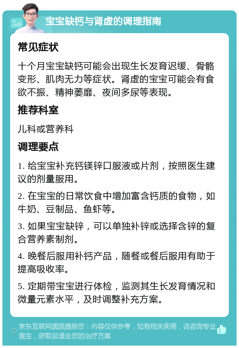 宝宝缺钙与肾虚的调理指南 常见症状 十个月宝宝缺钙可能会出现生长发育迟缓、骨骼变形、肌肉无力等症状。肾虚的宝宝可能会有食欲不振、精神萎靡、夜间多尿等表现。 推荐科室 儿科或营养科 调理要点 1. 给宝宝补充钙镁锌口服液或片剂，按照医生建议的剂量服用。 2. 在宝宝的日常饮食中增加富含钙质的食物，如牛奶、豆制品、鱼虾等。 3. 如果宝宝缺锌，可以单独补锌或选择含锌的复合营养素制剂。 4. 晚餐后服用补钙产品，随餐或餐后服用有助于提高吸收率。 5. 定期带宝宝进行体检，监测其生长发育情况和微量元素水平，及时调整补充方案。