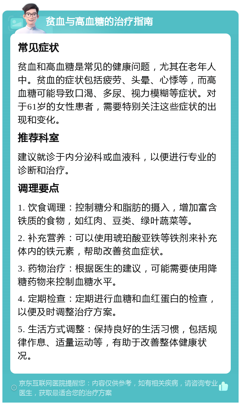 贫血与高血糖的治疗指南 常见症状 贫血和高血糖是常见的健康问题，尤其在老年人中。贫血的症状包括疲劳、头晕、心悸等，而高血糖可能导致口渴、多尿、视力模糊等症状。对于61岁的女性患者，需要特别关注这些症状的出现和变化。 推荐科室 建议就诊于内分泌科或血液科，以便进行专业的诊断和治疗。 调理要点 1. 饮食调理：控制糖分和脂肪的摄入，增加富含铁质的食物，如红肉、豆类、绿叶蔬菜等。 2. 补充营养：可以使用琥珀酸亚铁等铁剂来补充体内的铁元素，帮助改善贫血症状。 3. 药物治疗：根据医生的建议，可能需要使用降糖药物来控制血糖水平。 4. 定期检查：定期进行血糖和血红蛋白的检查，以便及时调整治疗方案。 5. 生活方式调整：保持良好的生活习惯，包括规律作息、适量运动等，有助于改善整体健康状况。