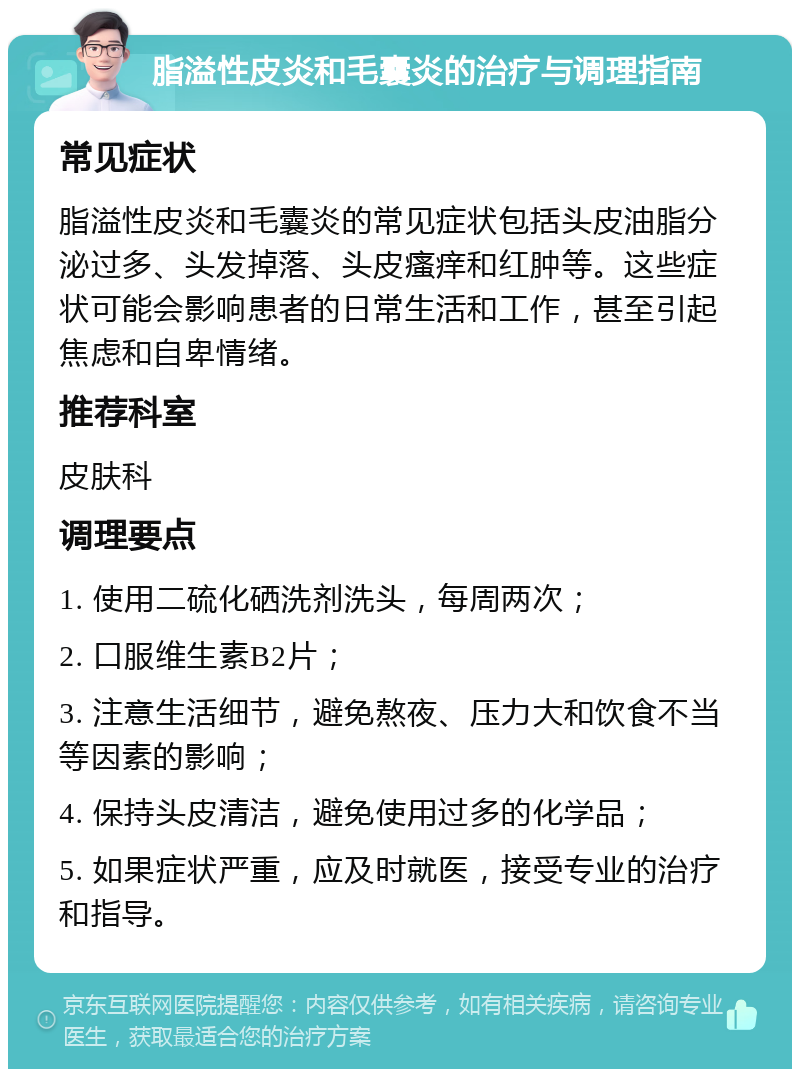 脂溢性皮炎和毛囊炎的治疗与调理指南 常见症状 脂溢性皮炎和毛囊炎的常见症状包括头皮油脂分泌过多、头发掉落、头皮瘙痒和红肿等。这些症状可能会影响患者的日常生活和工作，甚至引起焦虑和自卑情绪。 推荐科室 皮肤科 调理要点 1. 使用二硫化硒洗剂洗头，每周两次； 2. 口服维生素B2片； 3. 注意生活细节，避免熬夜、压力大和饮食不当等因素的影响； 4. 保持头皮清洁，避免使用过多的化学品； 5. 如果症状严重，应及时就医，接受专业的治疗和指导。