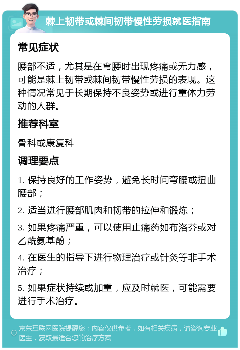 棘上韧带或棘间韧带慢性劳损就医指南 常见症状 腰部不适，尤其是在弯腰时出现疼痛或无力感，可能是棘上韧带或棘间韧带慢性劳损的表现。这种情况常见于长期保持不良姿势或进行重体力劳动的人群。 推荐科室 骨科或康复科 调理要点 1. 保持良好的工作姿势，避免长时间弯腰或扭曲腰部； 2. 适当进行腰部肌肉和韧带的拉伸和锻炼； 3. 如果疼痛严重，可以使用止痛药如布洛芬或对乙酰氨基酚； 4. 在医生的指导下进行物理治疗或针灸等非手术治疗； 5. 如果症状持续或加重，应及时就医，可能需要进行手术治疗。