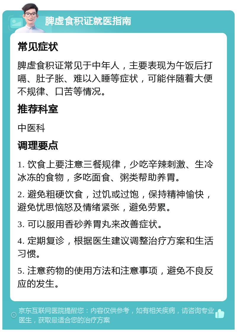 脾虚食积证就医指南 常见症状 脾虚食积证常见于中年人，主要表现为午饭后打嗝、肚子胀、难以入睡等症状，可能伴随着大便不规律、口苦等情况。 推荐科室 中医科 调理要点 1. 饮食上要注意三餐规律，少吃辛辣刺激、生冷冰冻的食物，多吃面食、粥类帮助养胃。 2. 避免粗硬饮食，过饥或过饱，保持精神愉快，避免忧思恼怒及情绪紧张，避免劳累。 3. 可以服用香砂养胃丸来改善症状。 4. 定期复诊，根据医生建议调整治疗方案和生活习惯。 5. 注意药物的使用方法和注意事项，避免不良反应的发生。