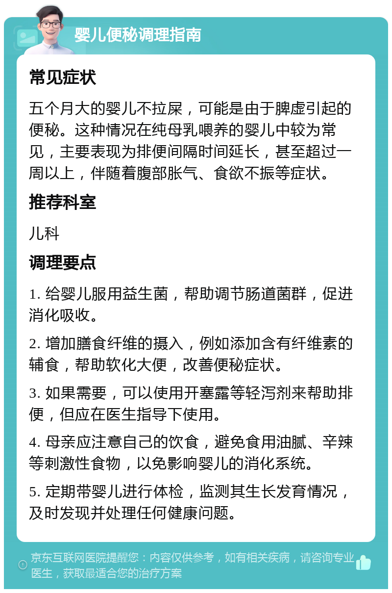 婴儿便秘调理指南 常见症状 五个月大的婴儿不拉屎，可能是由于脾虚引起的便秘。这种情况在纯母乳喂养的婴儿中较为常见，主要表现为排便间隔时间延长，甚至超过一周以上，伴随着腹部胀气、食欲不振等症状。 推荐科室 儿科 调理要点 1. 给婴儿服用益生菌，帮助调节肠道菌群，促进消化吸收。 2. 增加膳食纤维的摄入，例如添加含有纤维素的辅食，帮助软化大便，改善便秘症状。 3. 如果需要，可以使用开塞露等轻泻剂来帮助排便，但应在医生指导下使用。 4. 母亲应注意自己的饮食，避免食用油腻、辛辣等刺激性食物，以免影响婴儿的消化系统。 5. 定期带婴儿进行体检，监测其生长发育情况，及时发现并处理任何健康问题。