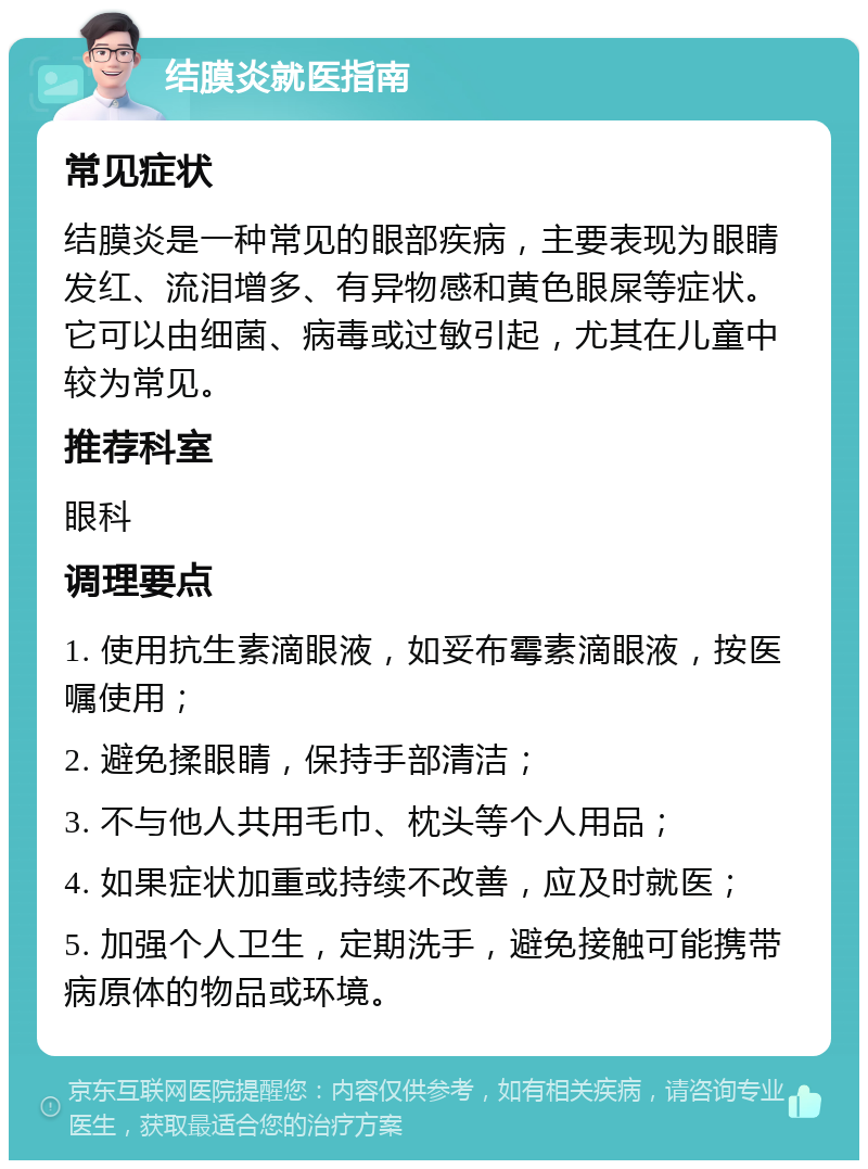 结膜炎就医指南 常见症状 结膜炎是一种常见的眼部疾病，主要表现为眼睛发红、流泪增多、有异物感和黄色眼屎等症状。它可以由细菌、病毒或过敏引起，尤其在儿童中较为常见。 推荐科室 眼科 调理要点 1. 使用抗生素滴眼液，如妥布霉素滴眼液，按医嘱使用； 2. 避免揉眼睛，保持手部清洁； 3. 不与他人共用毛巾、枕头等个人用品； 4. 如果症状加重或持续不改善，应及时就医； 5. 加强个人卫生，定期洗手，避免接触可能携带病原体的物品或环境。