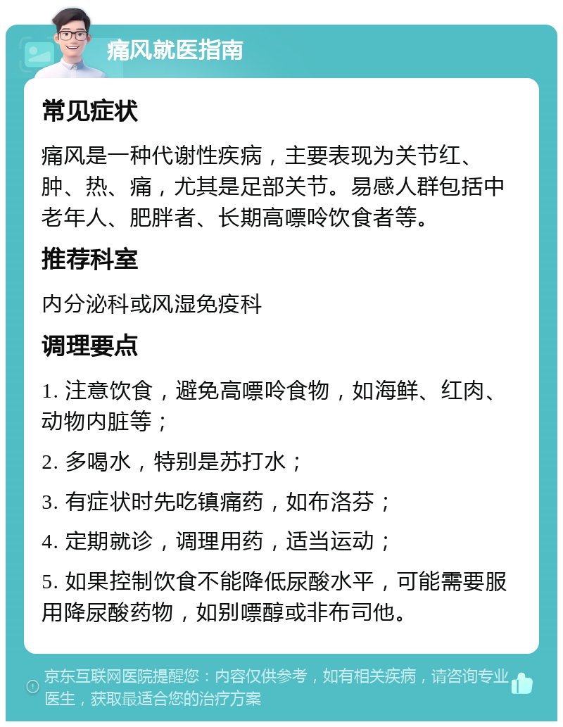 痛风就医指南 常见症状 痛风是一种代谢性疾病，主要表现为关节红、肿、热、痛，尤其是足部关节。易感人群包括中老年人、肥胖者、长期高嘌呤饮食者等。 推荐科室 内分泌科或风湿免疫科 调理要点 1. 注意饮食，避免高嘌呤食物，如海鲜、红肉、动物内脏等； 2. 多喝水，特别是苏打水； 3. 有症状时先吃镇痛药，如布洛芬； 4. 定期就诊，调理用药，适当运动； 5. 如果控制饮食不能降低尿酸水平，可能需要服用降尿酸药物，如别嘌醇或非布司他。