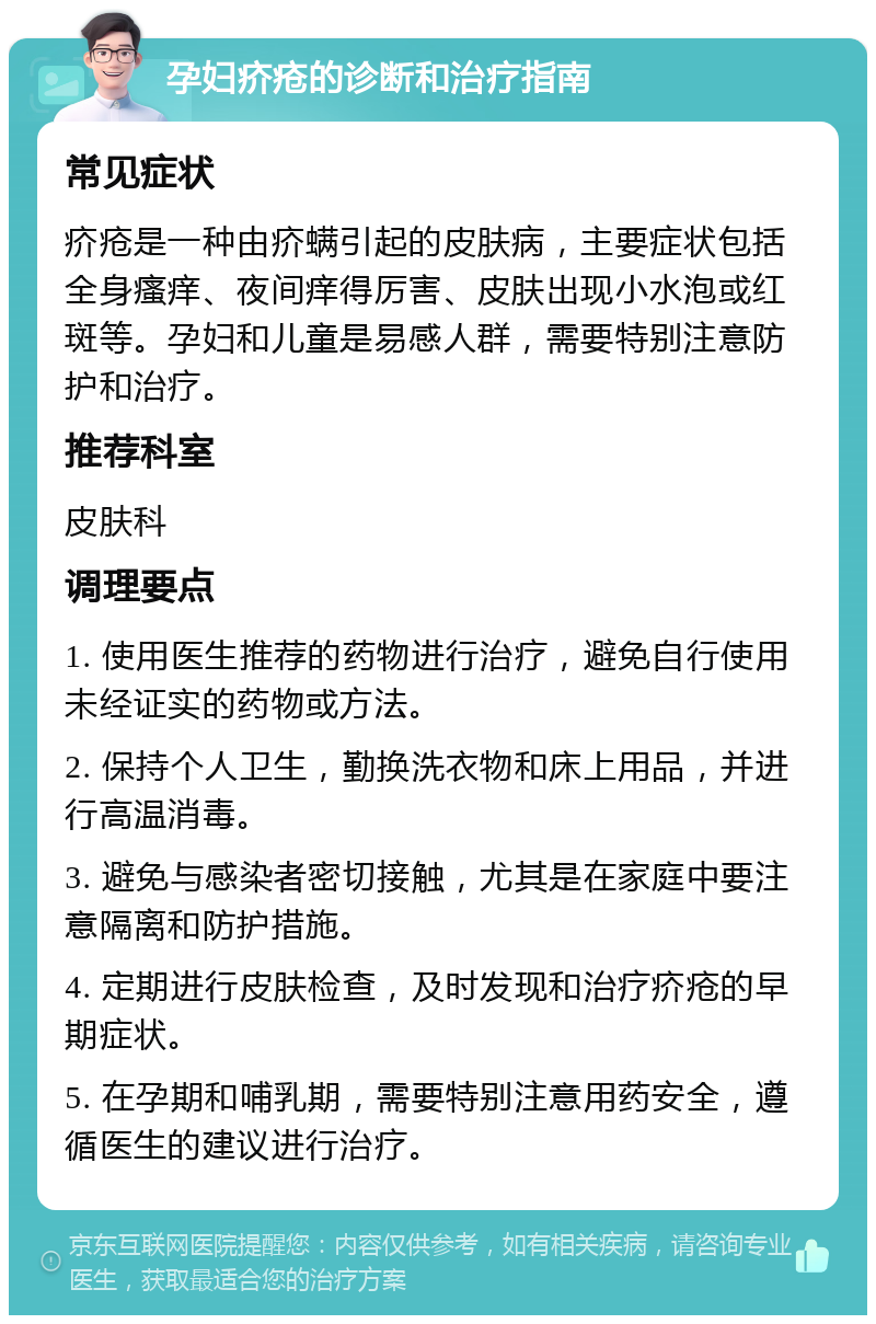 孕妇疥疮的诊断和治疗指南 常见症状 疥疮是一种由疥螨引起的皮肤病，主要症状包括全身瘙痒、夜间痒得厉害、皮肤出现小水泡或红斑等。孕妇和儿童是易感人群，需要特别注意防护和治疗。 推荐科室 皮肤科 调理要点 1. 使用医生推荐的药物进行治疗，避免自行使用未经证实的药物或方法。 2. 保持个人卫生，勤换洗衣物和床上用品，并进行高温消毒。 3. 避免与感染者密切接触，尤其是在家庭中要注意隔离和防护措施。 4. 定期进行皮肤检查，及时发现和治疗疥疮的早期症状。 5. 在孕期和哺乳期，需要特别注意用药安全，遵循医生的建议进行治疗。