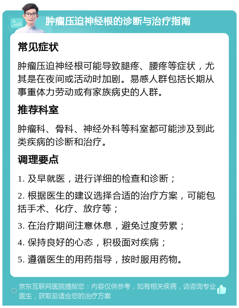 肿瘤压迫神经根的诊断与治疗指南 常见症状 肿瘤压迫神经根可能导致腿疼、腰疼等症状，尤其是在夜间或活动时加剧。易感人群包括长期从事重体力劳动或有家族病史的人群。 推荐科室 肿瘤科、骨科、神经外科等科室都可能涉及到此类疾病的诊断和治疗。 调理要点 1. 及早就医，进行详细的检查和诊断； 2. 根据医生的建议选择合适的治疗方案，可能包括手术、化疗、放疗等； 3. 在治疗期间注意休息，避免过度劳累； 4. 保持良好的心态，积极面对疾病； 5. 遵循医生的用药指导，按时服用药物。