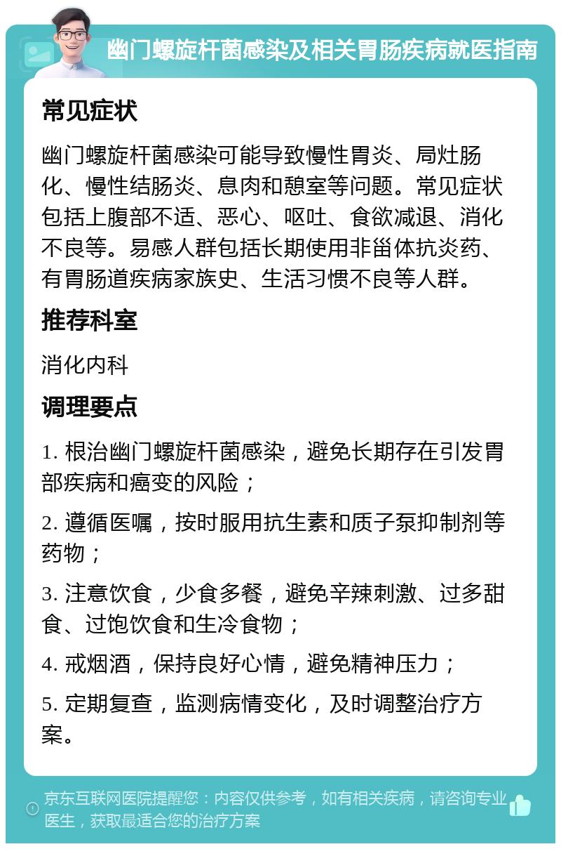 幽门螺旋杆菌感染及相关胃肠疾病就医指南 常见症状 幽门螺旋杆菌感染可能导致慢性胃炎、局灶肠化、慢性结肠炎、息肉和憩室等问题。常见症状包括上腹部不适、恶心、呕吐、食欲减退、消化不良等。易感人群包括长期使用非甾体抗炎药、有胃肠道疾病家族史、生活习惯不良等人群。 推荐科室 消化内科 调理要点 1. 根治幽门螺旋杆菌感染，避免长期存在引发胃部疾病和癌变的风险； 2. 遵循医嘱，按时服用抗生素和质子泵抑制剂等药物； 3. 注意饮食，少食多餐，避免辛辣刺激、过多甜食、过饱饮食和生冷食物； 4. 戒烟酒，保持良好心情，避免精神压力； 5. 定期复查，监测病情变化，及时调整治疗方案。