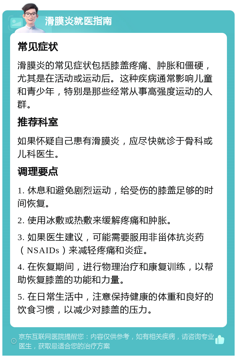 滑膜炎就医指南 常见症状 滑膜炎的常见症状包括膝盖疼痛、肿胀和僵硬，尤其是在活动或运动后。这种疾病通常影响儿童和青少年，特别是那些经常从事高强度运动的人群。 推荐科室 如果怀疑自己患有滑膜炎，应尽快就诊于骨科或儿科医生。 调理要点 1. 休息和避免剧烈运动，给受伤的膝盖足够的时间恢复。 2. 使用冰敷或热敷来缓解疼痛和肿胀。 3. 如果医生建议，可能需要服用非甾体抗炎药（NSAIDs）来减轻疼痛和炎症。 4. 在恢复期间，进行物理治疗和康复训练，以帮助恢复膝盖的功能和力量。 5. 在日常生活中，注意保持健康的体重和良好的饮食习惯，以减少对膝盖的压力。