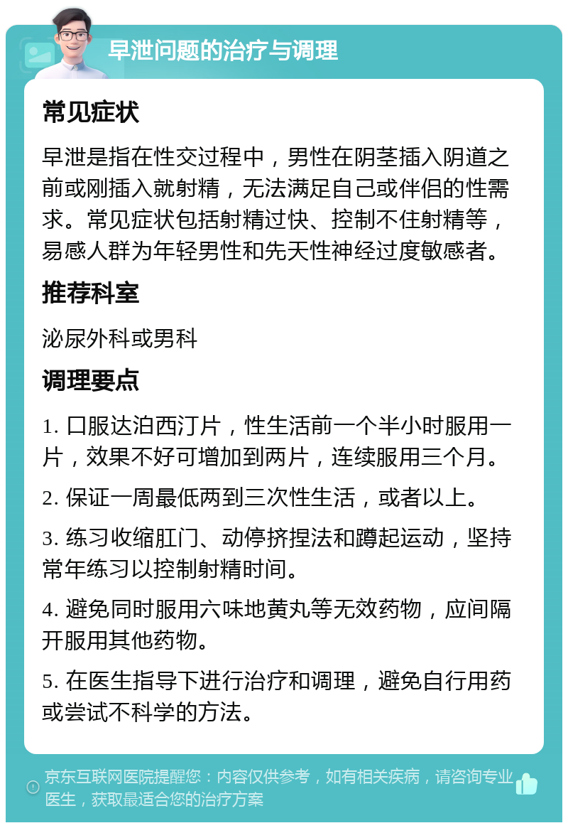 早泄问题的治疗与调理 常见症状 早泄是指在性交过程中，男性在阴茎插入阴道之前或刚插入就射精，无法满足自己或伴侣的性需求。常见症状包括射精过快、控制不住射精等，易感人群为年轻男性和先天性神经过度敏感者。 推荐科室 泌尿外科或男科 调理要点 1. 口服达泊西汀片，性生活前一个半小时服用一片，效果不好可增加到两片，连续服用三个月。 2. 保证一周最低两到三次性生活，或者以上。 3. 练习收缩肛门、动停挤捏法和蹲起运动，坚持常年练习以控制射精时间。 4. 避免同时服用六味地黄丸等无效药物，应间隔开服用其他药物。 5. 在医生指导下进行治疗和调理，避免自行用药或尝试不科学的方法。