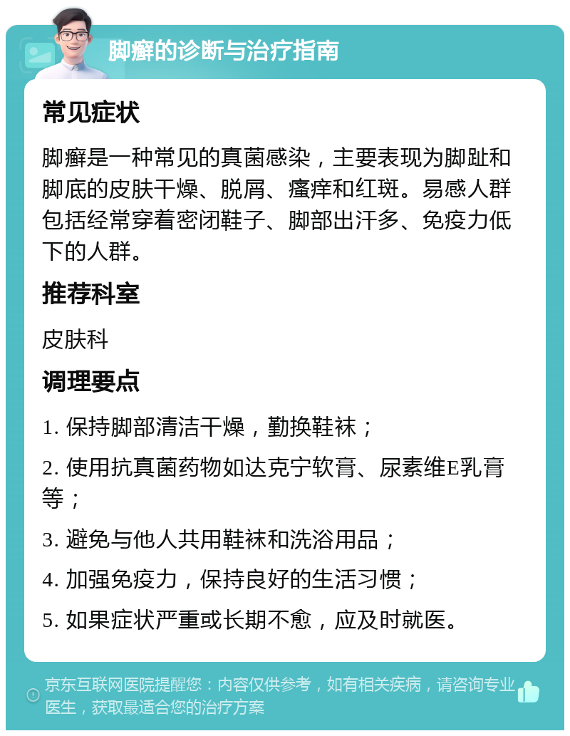 脚癣的诊断与治疗指南 常见症状 脚癣是一种常见的真菌感染，主要表现为脚趾和脚底的皮肤干燥、脱屑、瘙痒和红斑。易感人群包括经常穿着密闭鞋子、脚部出汗多、免疫力低下的人群。 推荐科室 皮肤科 调理要点 1. 保持脚部清洁干燥，勤换鞋袜； 2. 使用抗真菌药物如达克宁软膏、尿素维E乳膏等； 3. 避免与他人共用鞋袜和洗浴用品； 4. 加强免疫力，保持良好的生活习惯； 5. 如果症状严重或长期不愈，应及时就医。