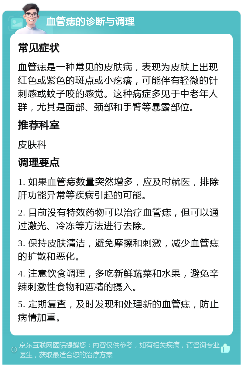 血管痣的诊断与调理 常见症状 血管痣是一种常见的皮肤病，表现为皮肤上出现红色或紫色的斑点或小疙瘩，可能伴有轻微的针刺感或蚊子咬的感觉。这种病症多见于中老年人群，尤其是面部、颈部和手臂等暴露部位。 推荐科室 皮肤科 调理要点 1. 如果血管痣数量突然增多，应及时就医，排除肝功能异常等疾病引起的可能。 2. 目前没有特效药物可以治疗血管痣，但可以通过激光、冷冻等方法进行去除。 3. 保持皮肤清洁，避免摩擦和刺激，减少血管痣的扩散和恶化。 4. 注意饮食调理，多吃新鲜蔬菜和水果，避免辛辣刺激性食物和酒精的摄入。 5. 定期复查，及时发现和处理新的血管痣，防止病情加重。