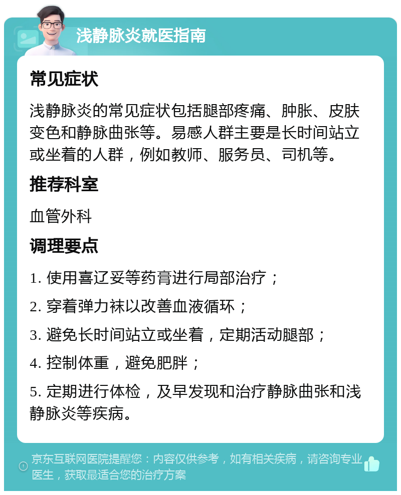 浅静脉炎就医指南 常见症状 浅静脉炎的常见症状包括腿部疼痛、肿胀、皮肤变色和静脉曲张等。易感人群主要是长时间站立或坐着的人群，例如教师、服务员、司机等。 推荐科室 血管外科 调理要点 1. 使用喜辽妥等药膏进行局部治疗； 2. 穿着弹力袜以改善血液循环； 3. 避免长时间站立或坐着，定期活动腿部； 4. 控制体重，避免肥胖； 5. 定期进行体检，及早发现和治疗静脉曲张和浅静脉炎等疾病。