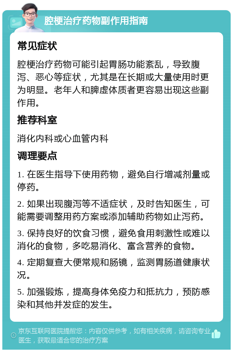 腔梗治疗药物副作用指南 常见症状 腔梗治疗药物可能引起胃肠功能紊乱，导致腹泻、恶心等症状，尤其是在长期或大量使用时更为明显。老年人和脾虚体质者更容易出现这些副作用。 推荐科室 消化内科或心血管内科 调理要点 1. 在医生指导下使用药物，避免自行增减剂量或停药。 2. 如果出现腹泻等不适症状，及时告知医生，可能需要调整用药方案或添加辅助药物如止泻药。 3. 保持良好的饮食习惯，避免食用刺激性或难以消化的食物，多吃易消化、富含营养的食物。 4. 定期复查大便常规和肠镜，监测胃肠道健康状况。 5. 加强锻炼，提高身体免疫力和抵抗力，预防感染和其他并发症的发生。