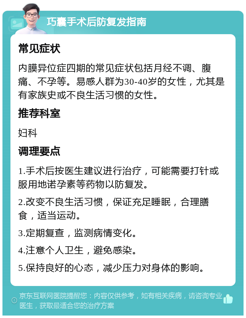 巧囊手术后防复发指南 常见症状 内膜异位症四期的常见症状包括月经不调、腹痛、不孕等。易感人群为30-40岁的女性，尤其是有家族史或不良生活习惯的女性。 推荐科室 妇科 调理要点 1.手术后按医生建议进行治疗，可能需要打针或服用地诺孕素等药物以防复发。 2.改变不良生活习惯，保证充足睡眠，合理膳食，适当运动。 3.定期复查，监测病情变化。 4.注意个人卫生，避免感染。 5.保持良好的心态，减少压力对身体的影响。