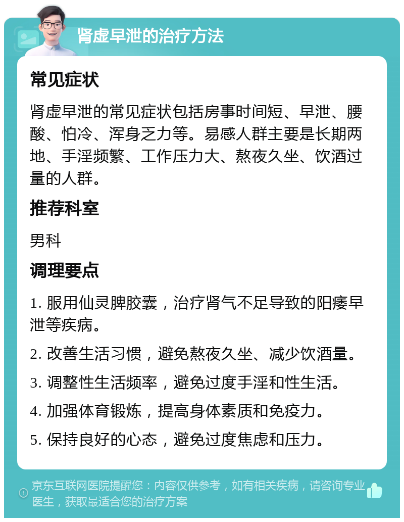 肾虚早泄的治疗方法 常见症状 肾虚早泄的常见症状包括房事时间短、早泄、腰酸、怕冷、浑身乏力等。易感人群主要是长期两地、手淫频繁、工作压力大、熬夜久坐、饮酒过量的人群。 推荐科室 男科 调理要点 1. 服用仙灵脾胶囊，治疗肾气不足导致的阳痿早泄等疾病。 2. 改善生活习惯，避免熬夜久坐、减少饮酒量。 3. 调整性生活频率，避免过度手淫和性生活。 4. 加强体育锻炼，提高身体素质和免疫力。 5. 保持良好的心态，避免过度焦虑和压力。