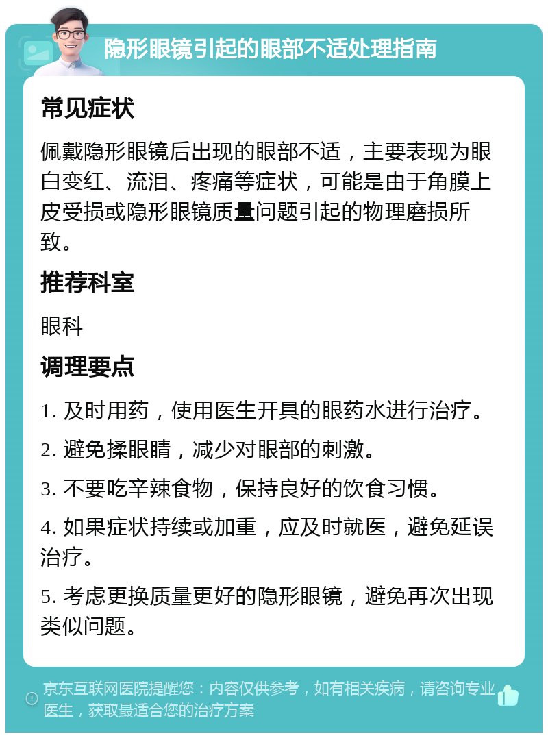 隐形眼镜引起的眼部不适处理指南 常见症状 佩戴隐形眼镜后出现的眼部不适，主要表现为眼白变红、流泪、疼痛等症状，可能是由于角膜上皮受损或隐形眼镜质量问题引起的物理磨损所致。 推荐科室 眼科 调理要点 1. 及时用药，使用医生开具的眼药水进行治疗。 2. 避免揉眼睛，减少对眼部的刺激。 3. 不要吃辛辣食物，保持良好的饮食习惯。 4. 如果症状持续或加重，应及时就医，避免延误治疗。 5. 考虑更换质量更好的隐形眼镜，避免再次出现类似问题。