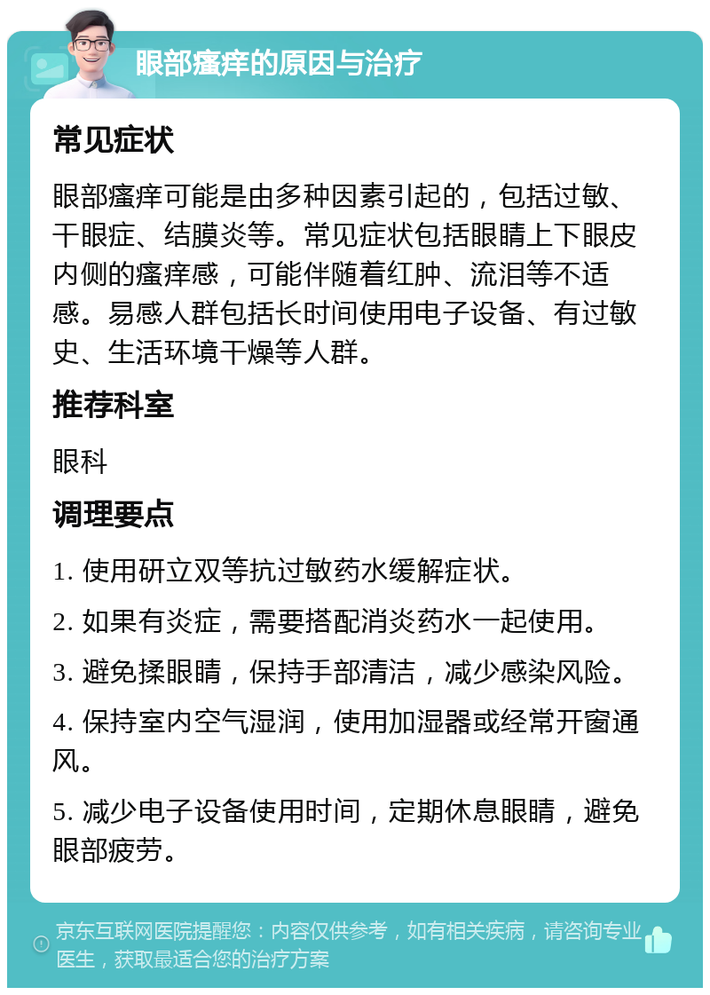 眼部瘙痒的原因与治疗 常见症状 眼部瘙痒可能是由多种因素引起的，包括过敏、干眼症、结膜炎等。常见症状包括眼睛上下眼皮内侧的瘙痒感，可能伴随着红肿、流泪等不适感。易感人群包括长时间使用电子设备、有过敏史、生活环境干燥等人群。 推荐科室 眼科 调理要点 1. 使用研立双等抗过敏药水缓解症状。 2. 如果有炎症，需要搭配消炎药水一起使用。 3. 避免揉眼睛，保持手部清洁，减少感染风险。 4. 保持室内空气湿润，使用加湿器或经常开窗通风。 5. 减少电子设备使用时间，定期休息眼睛，避免眼部疲劳。