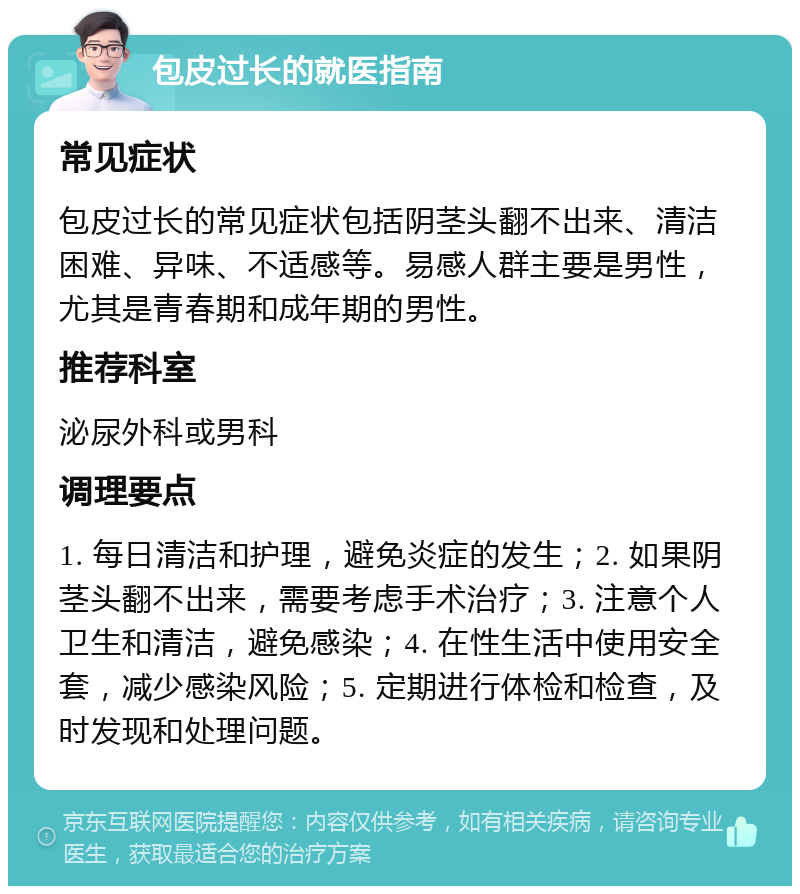 包皮过长的就医指南 常见症状 包皮过长的常见症状包括阴茎头翻不出来、清洁困难、异味、不适感等。易感人群主要是男性，尤其是青春期和成年期的男性。 推荐科室 泌尿外科或男科 调理要点 1. 每日清洁和护理，避免炎症的发生；2. 如果阴茎头翻不出来，需要考虑手术治疗；3. 注意个人卫生和清洁，避免感染；4. 在性生活中使用安全套，减少感染风险；5. 定期进行体检和检查，及时发现和处理问题。