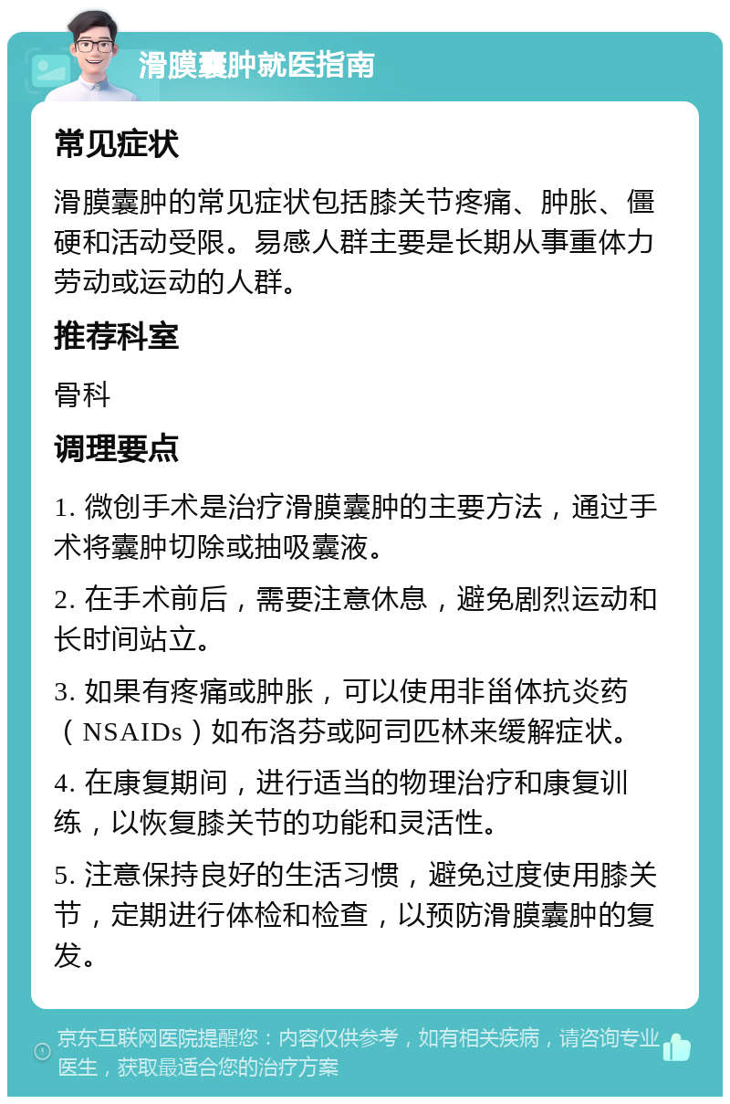 滑膜囊肿就医指南 常见症状 滑膜囊肿的常见症状包括膝关节疼痛、肿胀、僵硬和活动受限。易感人群主要是长期从事重体力劳动或运动的人群。 推荐科室 骨科 调理要点 1. 微创手术是治疗滑膜囊肿的主要方法，通过手术将囊肿切除或抽吸囊液。 2. 在手术前后，需要注意休息，避免剧烈运动和长时间站立。 3. 如果有疼痛或肿胀，可以使用非甾体抗炎药（NSAIDs）如布洛芬或阿司匹林来缓解症状。 4. 在康复期间，进行适当的物理治疗和康复训练，以恢复膝关节的功能和灵活性。 5. 注意保持良好的生活习惯，避免过度使用膝关节，定期进行体检和检查，以预防滑膜囊肿的复发。