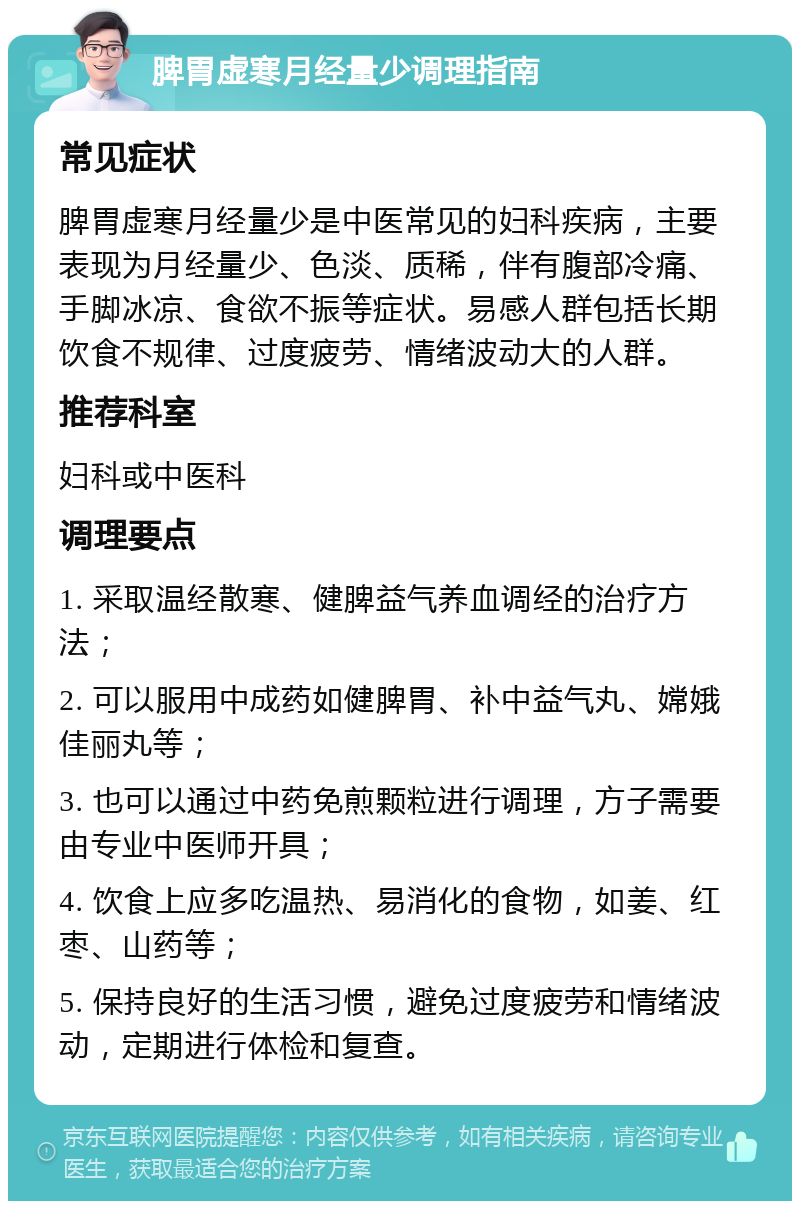 脾胃虚寒月经量少调理指南 常见症状 脾胃虚寒月经量少是中医常见的妇科疾病，主要表现为月经量少、色淡、质稀，伴有腹部冷痛、手脚冰凉、食欲不振等症状。易感人群包括长期饮食不规律、过度疲劳、情绪波动大的人群。 推荐科室 妇科或中医科 调理要点 1. 采取温经散寒、健脾益气养血调经的治疗方法； 2. 可以服用中成药如健脾胃、补中益气丸、嫦娥佳丽丸等； 3. 也可以通过中药免煎颗粒进行调理，方子需要由专业中医师开具； 4. 饮食上应多吃温热、易消化的食物，如姜、红枣、山药等； 5. 保持良好的生活习惯，避免过度疲劳和情绪波动，定期进行体检和复查。