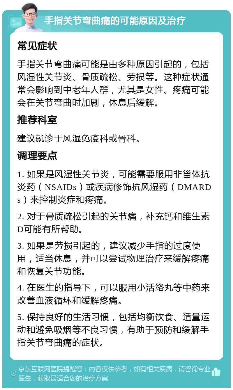 手指关节弯曲痛的可能原因及治疗 常见症状 手指关节弯曲痛可能是由多种原因引起的，包括风湿性关节炎、骨质疏松、劳损等。这种症状通常会影响到中老年人群，尤其是女性。疼痛可能会在关节弯曲时加剧，休息后缓解。 推荐科室 建议就诊于风湿免疫科或骨科。 调理要点 1. 如果是风湿性关节炎，可能需要服用非甾体抗炎药（NSAIDs）或疾病修饰抗风湿药（DMARDs）来控制炎症和疼痛。 2. 对于骨质疏松引起的关节痛，补充钙和维生素D可能有所帮助。 3. 如果是劳损引起的，建议减少手指的过度使用，适当休息，并可以尝试物理治疗来缓解疼痛和恢复关节功能。 4. 在医生的指导下，可以服用小活络丸等中药来改善血液循环和缓解疼痛。 5. 保持良好的生活习惯，包括均衡饮食、适量运动和避免吸烟等不良习惯，有助于预防和缓解手指关节弯曲痛的症状。