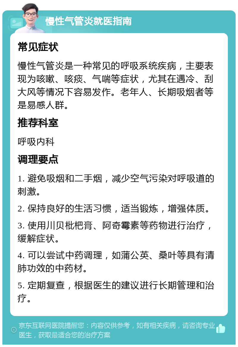 慢性气管炎就医指南 常见症状 慢性气管炎是一种常见的呼吸系统疾病，主要表现为咳嗽、咳痰、气喘等症状，尤其在遇冷、刮大风等情况下容易发作。老年人、长期吸烟者等是易感人群。 推荐科室 呼吸内科 调理要点 1. 避免吸烟和二手烟，减少空气污染对呼吸道的刺激。 2. 保持良好的生活习惯，适当锻炼，增强体质。 3. 使用川贝枇杷膏、阿奇霉素等药物进行治疗，缓解症状。 4. 可以尝试中药调理，如蒲公英、桑叶等具有清肺功效的中药材。 5. 定期复查，根据医生的建议进行长期管理和治疗。