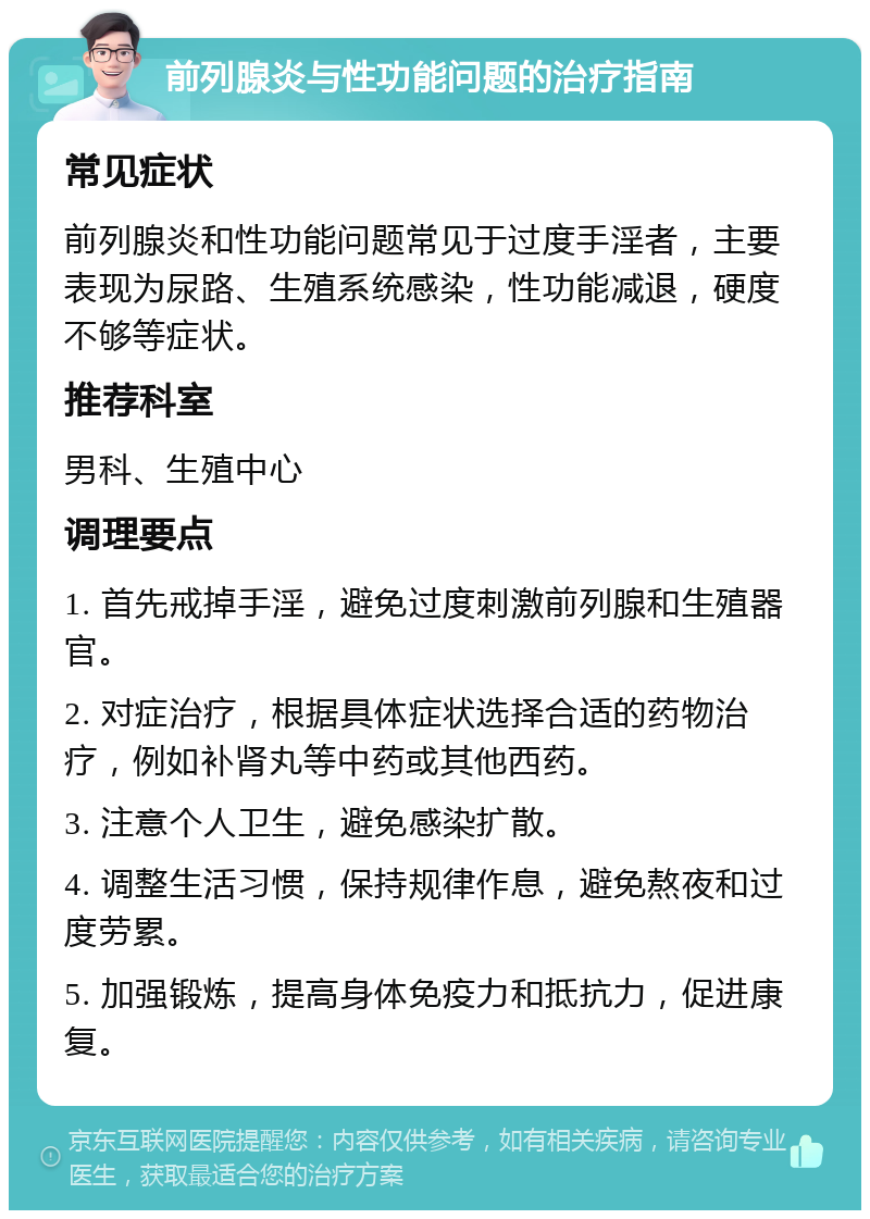 前列腺炎与性功能问题的治疗指南 常见症状 前列腺炎和性功能问题常见于过度手淫者，主要表现为尿路、生殖系统感染，性功能减退，硬度不够等症状。 推荐科室 男科、生殖中心 调理要点 1. 首先戒掉手淫，避免过度刺激前列腺和生殖器官。 2. 对症治疗，根据具体症状选择合适的药物治疗，例如补肾丸等中药或其他西药。 3. 注意个人卫生，避免感染扩散。 4. 调整生活习惯，保持规律作息，避免熬夜和过度劳累。 5. 加强锻炼，提高身体免疫力和抵抗力，促进康复。