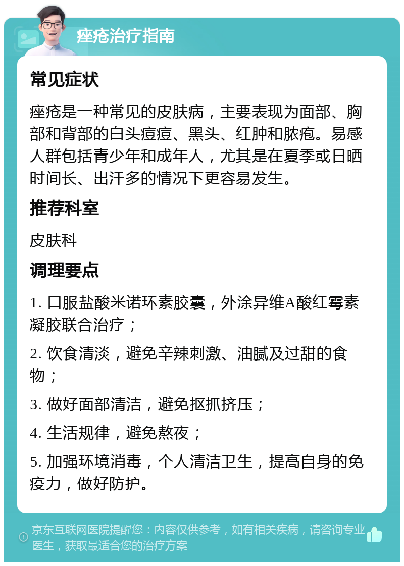 痤疮治疗指南 常见症状 痤疮是一种常见的皮肤病，主要表现为面部、胸部和背部的白头痘痘、黑头、红肿和脓疱。易感人群包括青少年和成年人，尤其是在夏季或日晒时间长、出汗多的情况下更容易发生。 推荐科室 皮肤科 调理要点 1. 口服盐酸米诺环素胶囊，外涂异维A酸红霉素凝胶联合治疗； 2. 饮食清淡，避免辛辣刺激、油腻及过甜的食物； 3. 做好面部清洁，避免抠抓挤压； 4. 生活规律，避免熬夜； 5. 加强环境消毒，个人清洁卫生，提高自身的免疫力，做好防护。