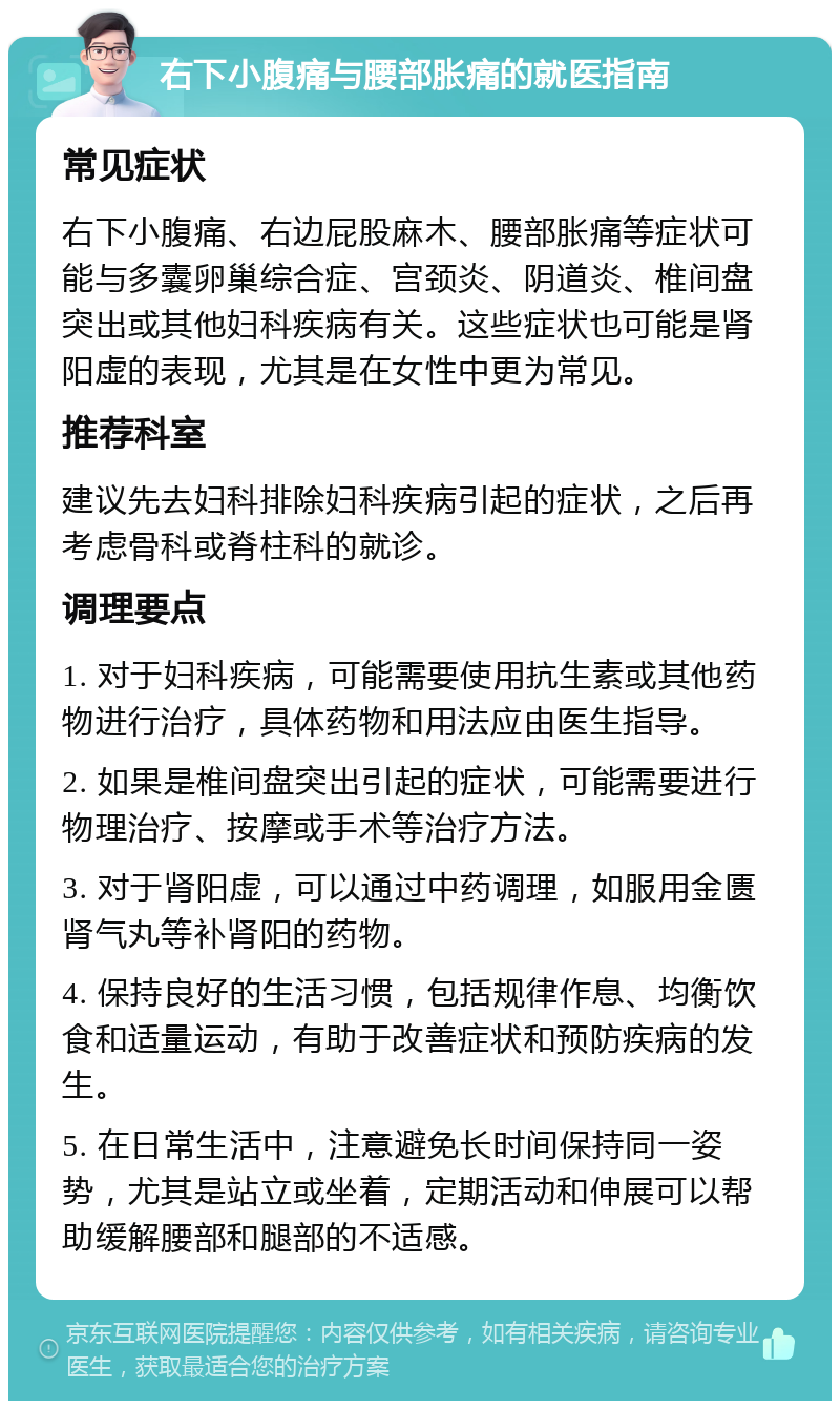 右下小腹痛与腰部胀痛的就医指南 常见症状 右下小腹痛、右边屁股麻木、腰部胀痛等症状可能与多囊卵巢综合症、宫颈炎、阴道炎、椎间盘突出或其他妇科疾病有关。这些症状也可能是肾阳虚的表现，尤其是在女性中更为常见。 推荐科室 建议先去妇科排除妇科疾病引起的症状，之后再考虑骨科或脊柱科的就诊。 调理要点 1. 对于妇科疾病，可能需要使用抗生素或其他药物进行治疗，具体药物和用法应由医生指导。 2. 如果是椎间盘突出引起的症状，可能需要进行物理治疗、按摩或手术等治疗方法。 3. 对于肾阳虚，可以通过中药调理，如服用金匮肾气丸等补肾阳的药物。 4. 保持良好的生活习惯，包括规律作息、均衡饮食和适量运动，有助于改善症状和预防疾病的发生。 5. 在日常生活中，注意避免长时间保持同一姿势，尤其是站立或坐着，定期活动和伸展可以帮助缓解腰部和腿部的不适感。