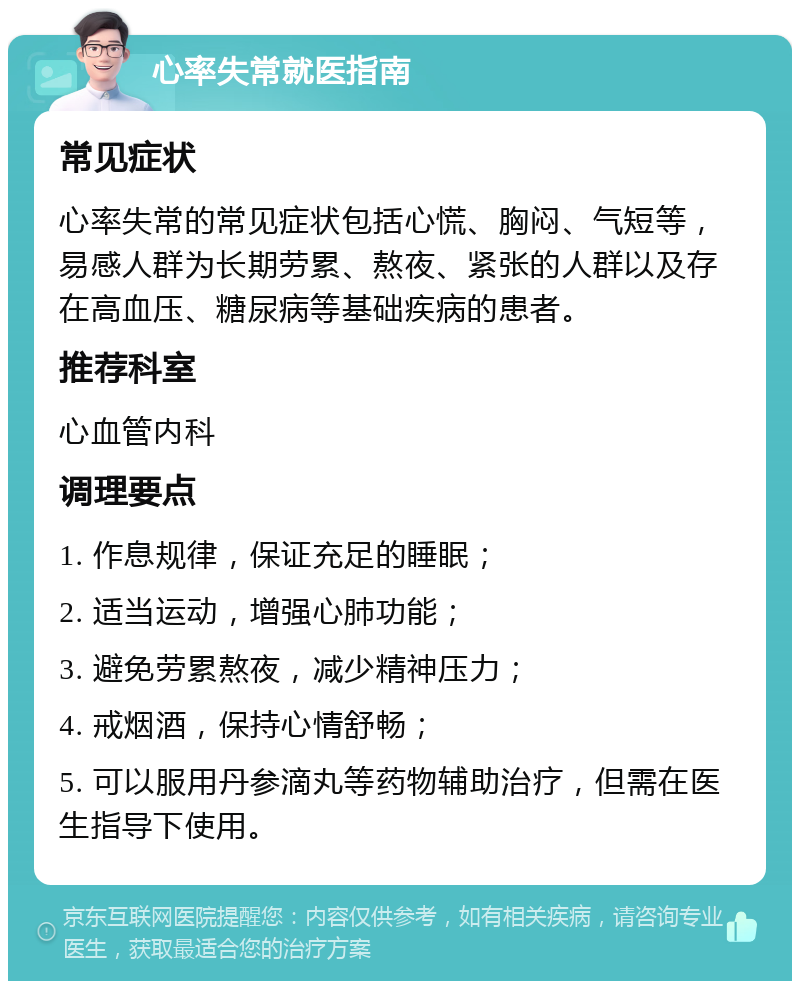 心率失常就医指南 常见症状 心率失常的常见症状包括心慌、胸闷、气短等，易感人群为长期劳累、熬夜、紧张的人群以及存在高血压、糖尿病等基础疾病的患者。 推荐科室 心血管内科 调理要点 1. 作息规律，保证充足的睡眠； 2. 适当运动，增强心肺功能； 3. 避免劳累熬夜，减少精神压力； 4. 戒烟酒，保持心情舒畅； 5. 可以服用丹参滴丸等药物辅助治疗，但需在医生指导下使用。