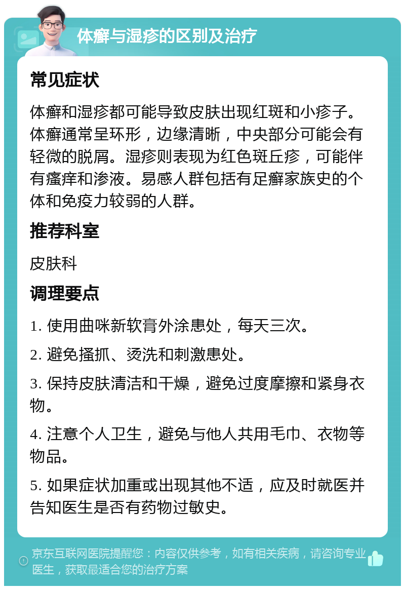 体癣与湿疹的区别及治疗 常见症状 体癣和湿疹都可能导致皮肤出现红斑和小疹子。体癣通常呈环形，边缘清晰，中央部分可能会有轻微的脱屑。湿疹则表现为红色斑丘疹，可能伴有瘙痒和渗液。易感人群包括有足癣家族史的个体和免疫力较弱的人群。 推荐科室 皮肤科 调理要点 1. 使用曲咪新软膏外涂患处，每天三次。 2. 避免搔抓、烫洗和刺激患处。 3. 保持皮肤清洁和干燥，避免过度摩擦和紧身衣物。 4. 注意个人卫生，避免与他人共用毛巾、衣物等物品。 5. 如果症状加重或出现其他不适，应及时就医并告知医生是否有药物过敏史。