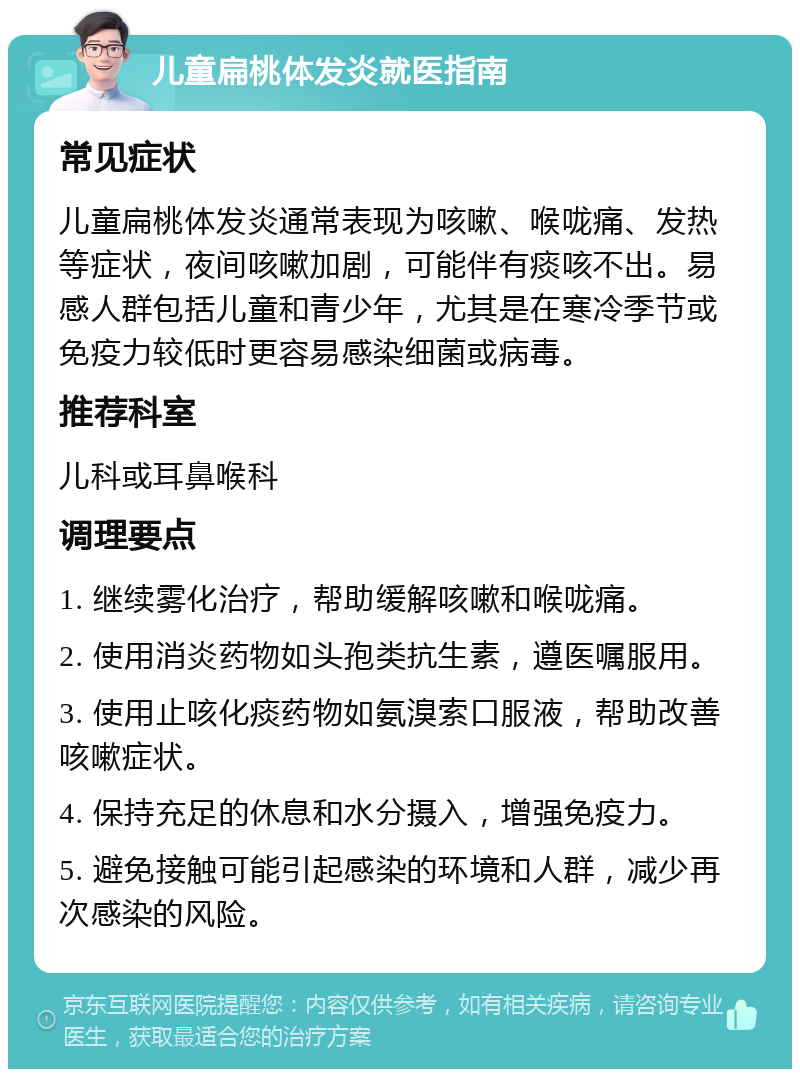 儿童扁桃体发炎就医指南 常见症状 儿童扁桃体发炎通常表现为咳嗽、喉咙痛、发热等症状，夜间咳嗽加剧，可能伴有痰咳不出。易感人群包括儿童和青少年，尤其是在寒冷季节或免疫力较低时更容易感染细菌或病毒。 推荐科室 儿科或耳鼻喉科 调理要点 1. 继续雾化治疗，帮助缓解咳嗽和喉咙痛。 2. 使用消炎药物如头孢类抗生素，遵医嘱服用。 3. 使用止咳化痰药物如氨溴索口服液，帮助改善咳嗽症状。 4. 保持充足的休息和水分摄入，增强免疫力。 5. 避免接触可能引起感染的环境和人群，减少再次感染的风险。