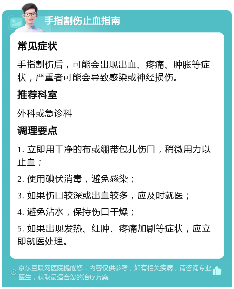 手指割伤止血指南 常见症状 手指割伤后，可能会出现出血、疼痛、肿胀等症状，严重者可能会导致感染或神经损伤。 推荐科室 外科或急诊科 调理要点 1. 立即用干净的布或绷带包扎伤口，稍微用力以止血； 2. 使用碘伏消毒，避免感染； 3. 如果伤口较深或出血较多，应及时就医； 4. 避免沾水，保持伤口干燥； 5. 如果出现发热、红肿、疼痛加剧等症状，应立即就医处理。