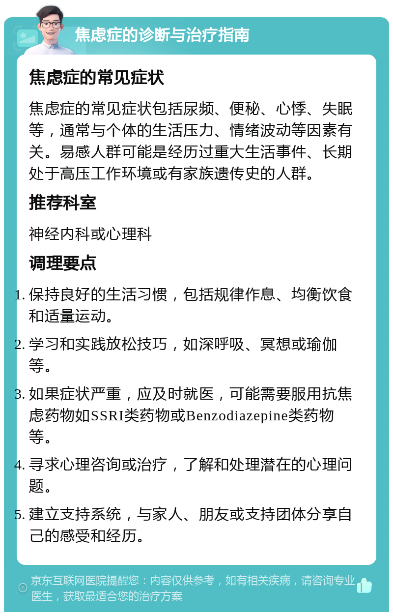 焦虑症的诊断与治疗指南 焦虑症的常见症状 焦虑症的常见症状包括尿频、便秘、心悸、失眠等，通常与个体的生活压力、情绪波动等因素有关。易感人群可能是经历过重大生活事件、长期处于高压工作环境或有家族遗传史的人群。 推荐科室 神经内科或心理科 调理要点 保持良好的生活习惯，包括规律作息、均衡饮食和适量运动。 学习和实践放松技巧，如深呼吸、冥想或瑜伽等。 如果症状严重，应及时就医，可能需要服用抗焦虑药物如SSRI类药物或Benzodiazepine类药物等。 寻求心理咨询或治疗，了解和处理潜在的心理问题。 建立支持系统，与家人、朋友或支持团体分享自己的感受和经历。