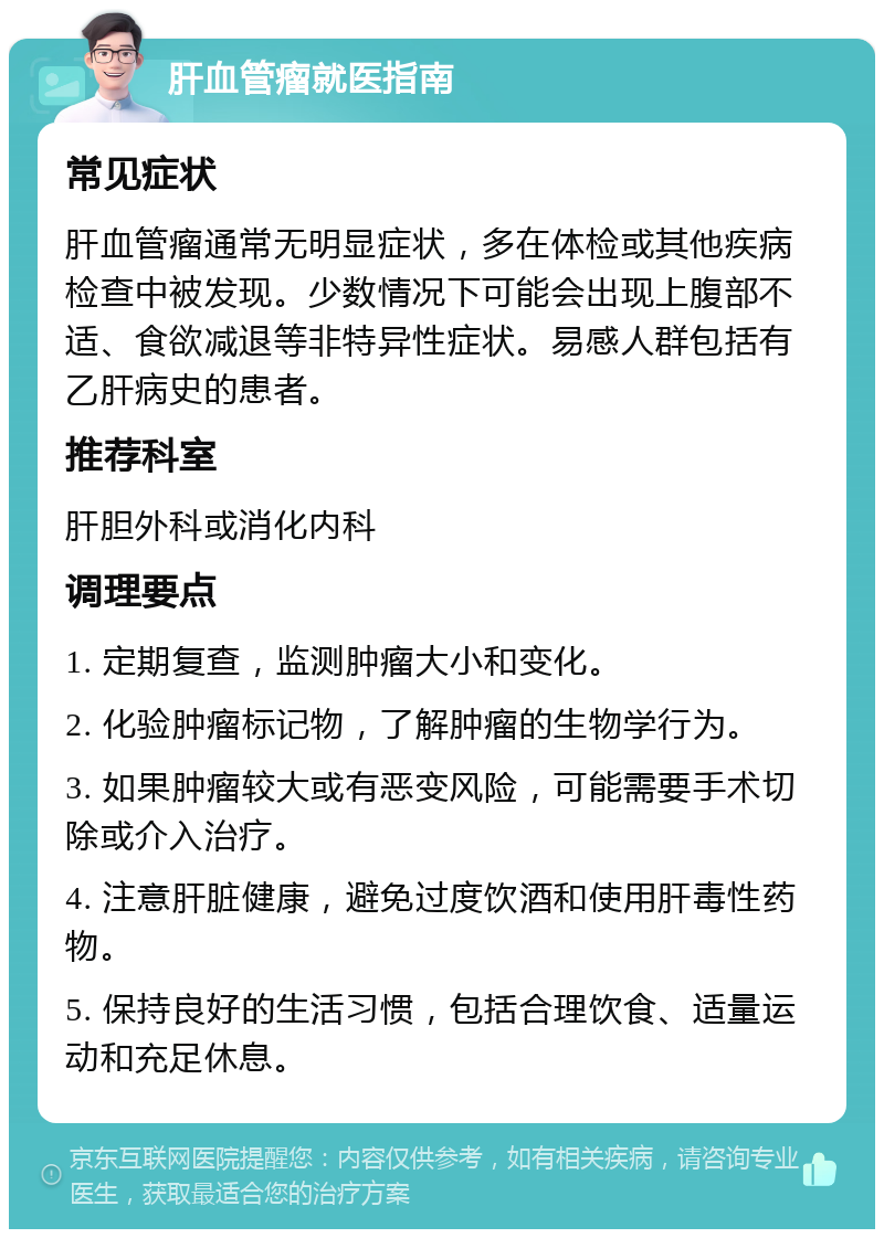 肝血管瘤就医指南 常见症状 肝血管瘤通常无明显症状，多在体检或其他疾病检查中被发现。少数情况下可能会出现上腹部不适、食欲减退等非特异性症状。易感人群包括有乙肝病史的患者。 推荐科室 肝胆外科或消化内科 调理要点 1. 定期复查，监测肿瘤大小和变化。 2. 化验肿瘤标记物，了解肿瘤的生物学行为。 3. 如果肿瘤较大或有恶变风险，可能需要手术切除或介入治疗。 4. 注意肝脏健康，避免过度饮酒和使用肝毒性药物。 5. 保持良好的生活习惯，包括合理饮食、适量运动和充足休息。