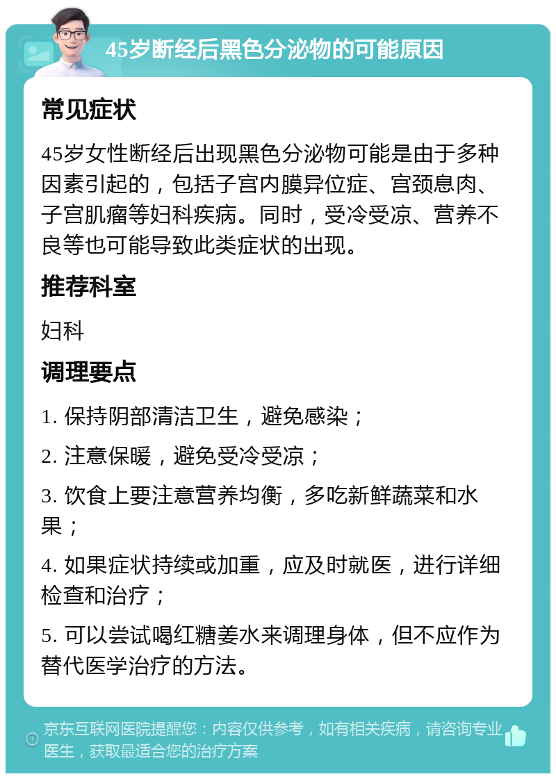 45岁断经后黑色分泌物的可能原因 常见症状 45岁女性断经后出现黑色分泌物可能是由于多种因素引起的，包括子宫内膜异位症、宫颈息肉、子宫肌瘤等妇科疾病。同时，受冷受凉、营养不良等也可能导致此类症状的出现。 推荐科室 妇科 调理要点 1. 保持阴部清洁卫生，避免感染； 2. 注意保暖，避免受冷受凉； 3. 饮食上要注意营养均衡，多吃新鲜蔬菜和水果； 4. 如果症状持续或加重，应及时就医，进行详细检查和治疗； 5. 可以尝试喝红糖姜水来调理身体，但不应作为替代医学治疗的方法。