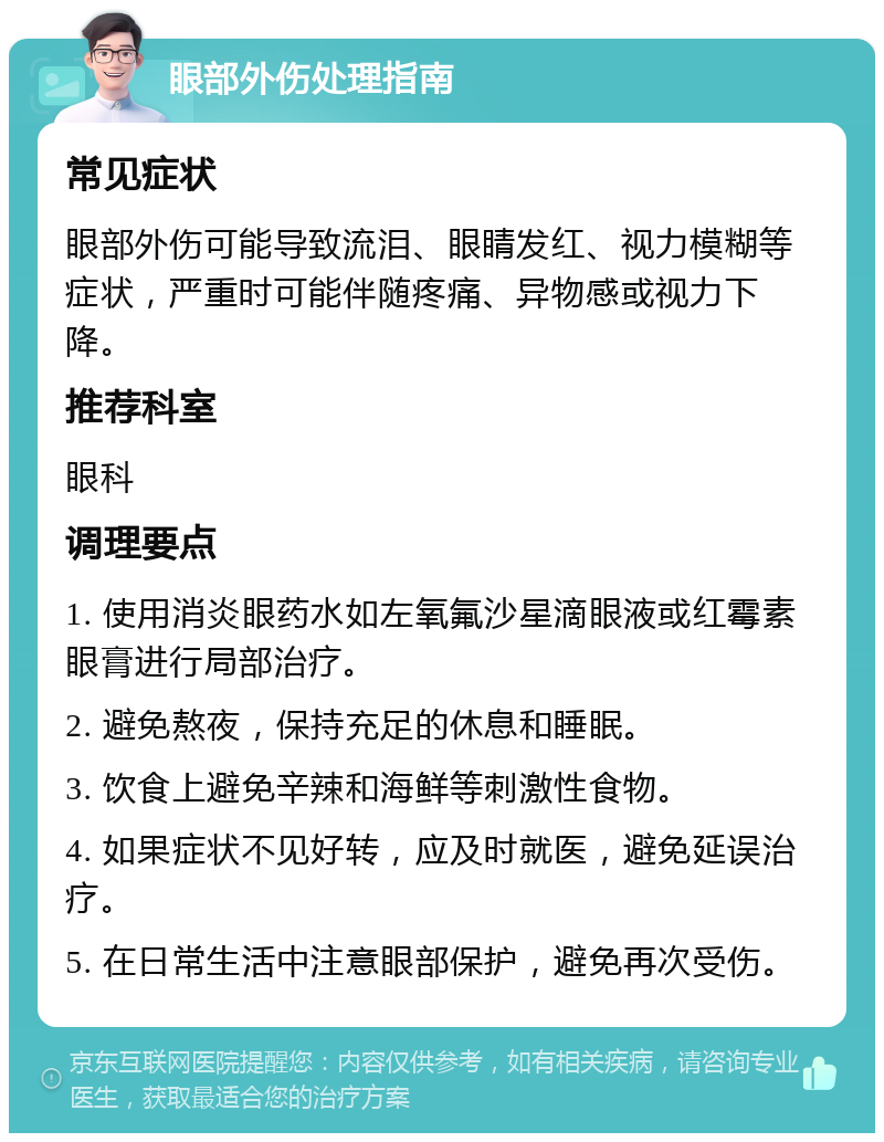 眼部外伤处理指南 常见症状 眼部外伤可能导致流泪、眼睛发红、视力模糊等症状，严重时可能伴随疼痛、异物感或视力下降。 推荐科室 眼科 调理要点 1. 使用消炎眼药水如左氧氟沙星滴眼液或红霉素眼膏进行局部治疗。 2. 避免熬夜，保持充足的休息和睡眠。 3. 饮食上避免辛辣和海鲜等刺激性食物。 4. 如果症状不见好转，应及时就医，避免延误治疗。 5. 在日常生活中注意眼部保护，避免再次受伤。