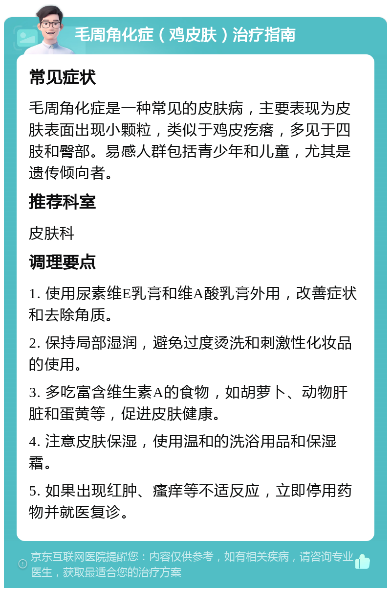 毛周角化症（鸡皮肤）治疗指南 常见症状 毛周角化症是一种常见的皮肤病，主要表现为皮肤表面出现小颗粒，类似于鸡皮疙瘩，多见于四肢和臀部。易感人群包括青少年和儿童，尤其是遗传倾向者。 推荐科室 皮肤科 调理要点 1. 使用尿素维E乳膏和维A酸乳膏外用，改善症状和去除角质。 2. 保持局部湿润，避免过度烫洗和刺激性化妆品的使用。 3. 多吃富含维生素A的食物，如胡萝卜、动物肝脏和蛋黄等，促进皮肤健康。 4. 注意皮肤保湿，使用温和的洗浴用品和保湿霜。 5. 如果出现红肿、瘙痒等不适反应，立即停用药物并就医复诊。