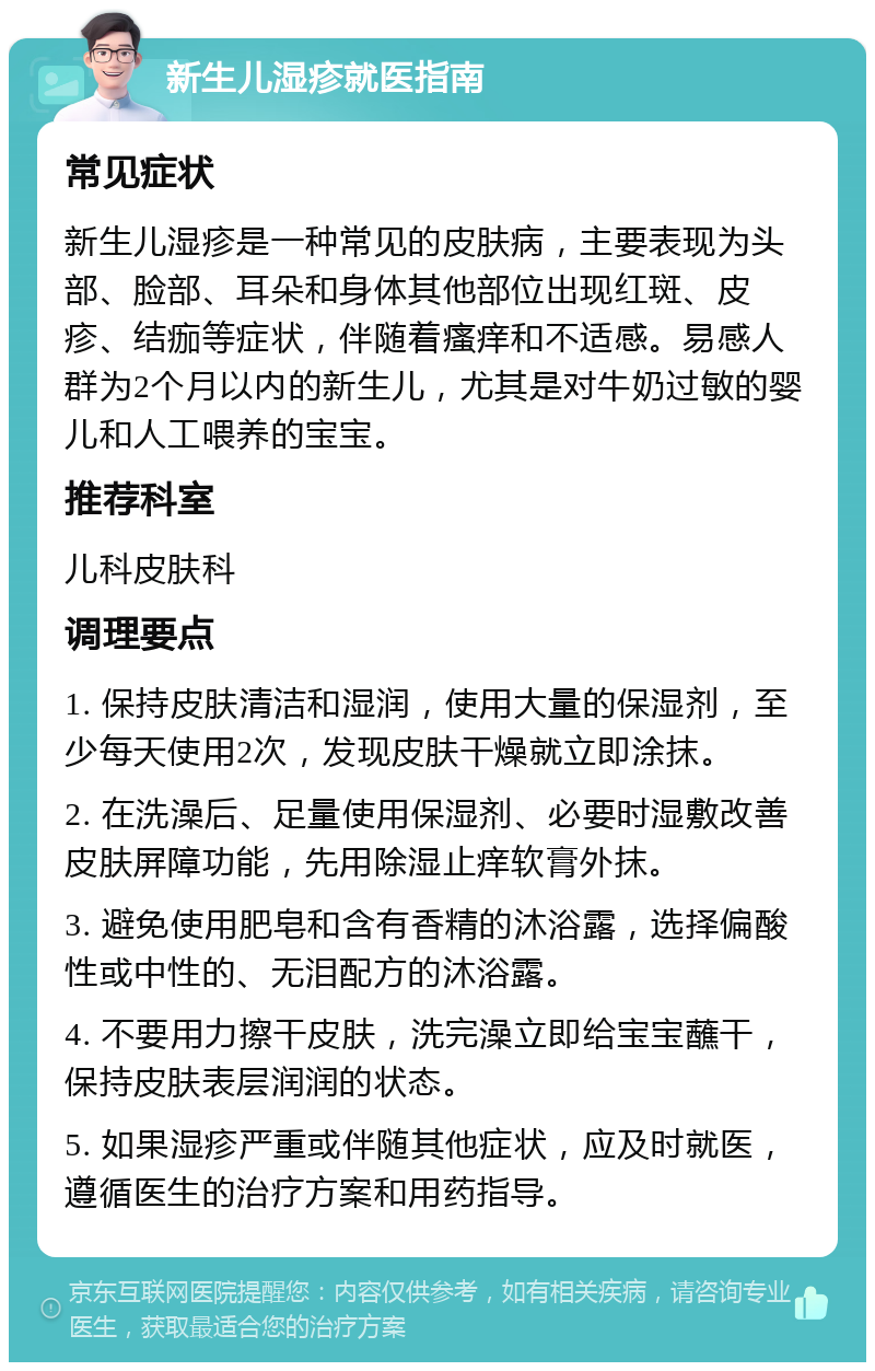 新生儿湿疹就医指南 常见症状 新生儿湿疹是一种常见的皮肤病，主要表现为头部、脸部、耳朵和身体其他部位出现红斑、皮疹、结痂等症状，伴随着瘙痒和不适感。易感人群为2个月以内的新生儿，尤其是对牛奶过敏的婴儿和人工喂养的宝宝。 推荐科室 儿科皮肤科 调理要点 1. 保持皮肤清洁和湿润，使用大量的保湿剂，至少每天使用2次，发现皮肤干燥就立即涂抹。 2. 在洗澡后、足量使用保湿剂、必要时湿敷改善皮肤屏障功能，先用除湿止痒软膏外抹。 3. 避免使用肥皂和含有香精的沐浴露，选择偏酸性或中性的、无泪配方的沐浴露。 4. 不要用力擦干皮肤，洗完澡立即给宝宝蘸干，保持皮肤表层润润的状态。 5. 如果湿疹严重或伴随其他症状，应及时就医，遵循医生的治疗方案和用药指导。