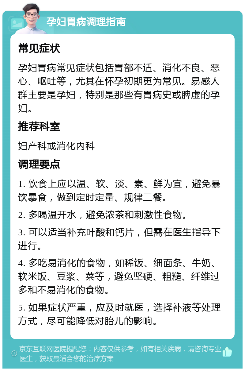 孕妇胃病调理指南 常见症状 孕妇胃病常见症状包括胃部不适、消化不良、恶心、呕吐等，尤其在怀孕初期更为常见。易感人群主要是孕妇，特别是那些有胃病史或脾虚的孕妇。 推荐科室 妇产科或消化内科 调理要点 1. 饮食上应以温、软、淡、素、鲜为宜，避免暴饮暴食，做到定时定量、规律三餐。 2. 多喝温开水，避免浓茶和刺激性食物。 3. 可以适当补充叶酸和钙片，但需在医生指导下进行。 4. 多吃易消化的食物，如稀饭、细面条、牛奶、软米饭、豆浆、菜等，避免坚硬、粗糙、纤维过多和不易消化的食物。 5. 如果症状严重，应及时就医，选择补液等处理方式，尽可能降低对胎儿的影响。