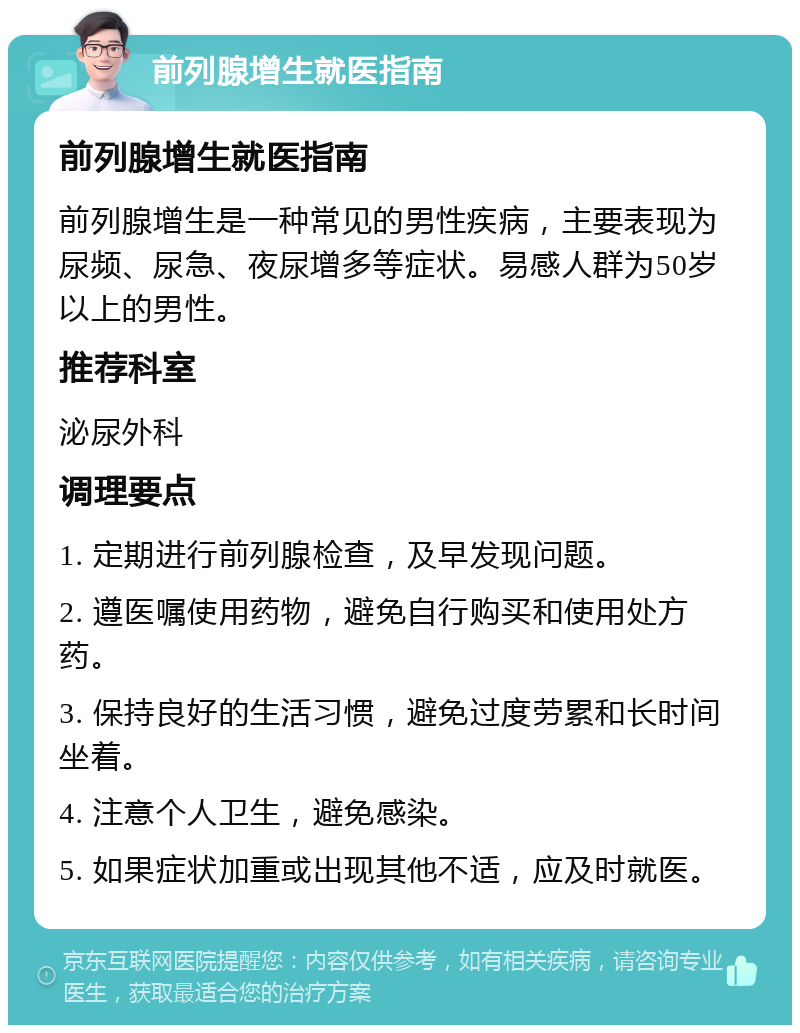 前列腺增生就医指南 前列腺增生就医指南 前列腺增生是一种常见的男性疾病，主要表现为尿频、尿急、夜尿增多等症状。易感人群为50岁以上的男性。 推荐科室 泌尿外科 调理要点 1. 定期进行前列腺检查，及早发现问题。 2. 遵医嘱使用药物，避免自行购买和使用处方药。 3. 保持良好的生活习惯，避免过度劳累和长时间坐着。 4. 注意个人卫生，避免感染。 5. 如果症状加重或出现其他不适，应及时就医。