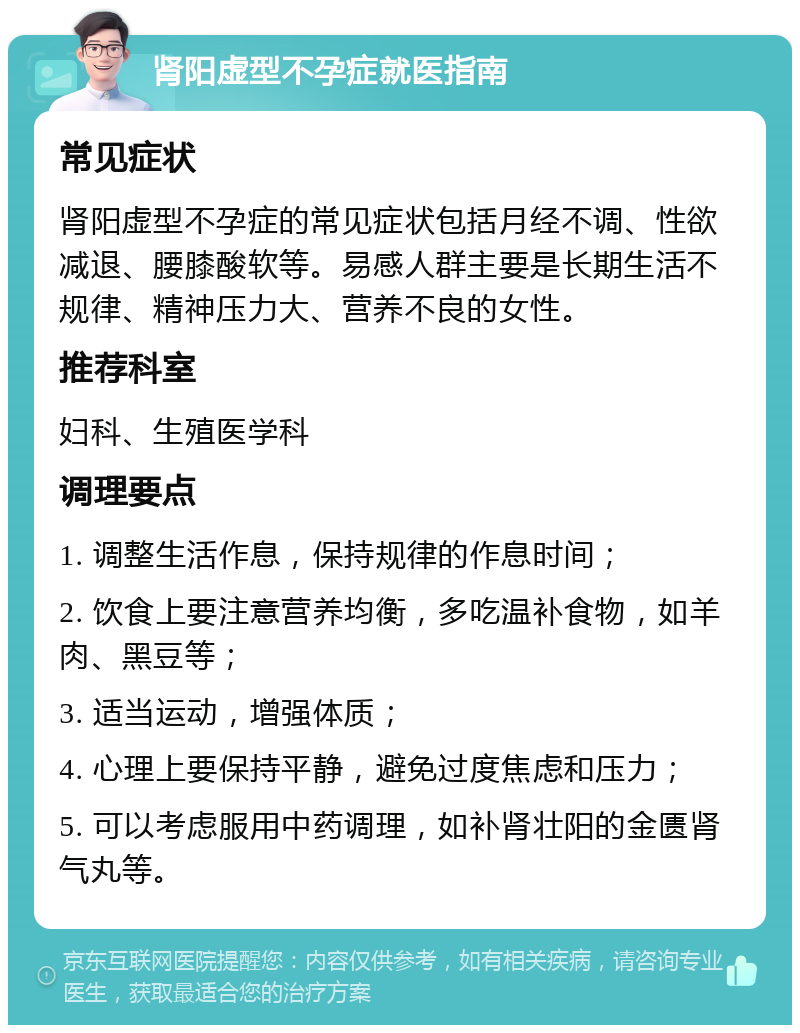 肾阳虚型不孕症就医指南 常见症状 肾阳虚型不孕症的常见症状包括月经不调、性欲减退、腰膝酸软等。易感人群主要是长期生活不规律、精神压力大、营养不良的女性。 推荐科室 妇科、生殖医学科 调理要点 1. 调整生活作息，保持规律的作息时间； 2. 饮食上要注意营养均衡，多吃温补食物，如羊肉、黑豆等； 3. 适当运动，增强体质； 4. 心理上要保持平静，避免过度焦虑和压力； 5. 可以考虑服用中药调理，如补肾壮阳的金匮肾气丸等。