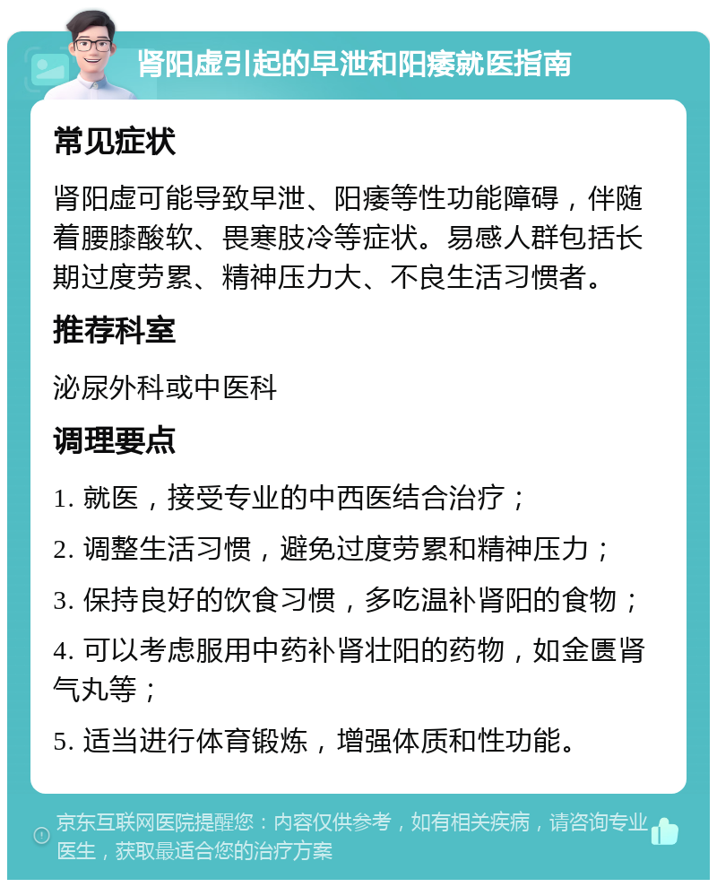 肾阳虚引起的早泄和阳痿就医指南 常见症状 肾阳虚可能导致早泄、阳痿等性功能障碍，伴随着腰膝酸软、畏寒肢冷等症状。易感人群包括长期过度劳累、精神压力大、不良生活习惯者。 推荐科室 泌尿外科或中医科 调理要点 1. 就医，接受专业的中西医结合治疗； 2. 调整生活习惯，避免过度劳累和精神压力； 3. 保持良好的饮食习惯，多吃温补肾阳的食物； 4. 可以考虑服用中药补肾壮阳的药物，如金匮肾气丸等； 5. 适当进行体育锻炼，增强体质和性功能。