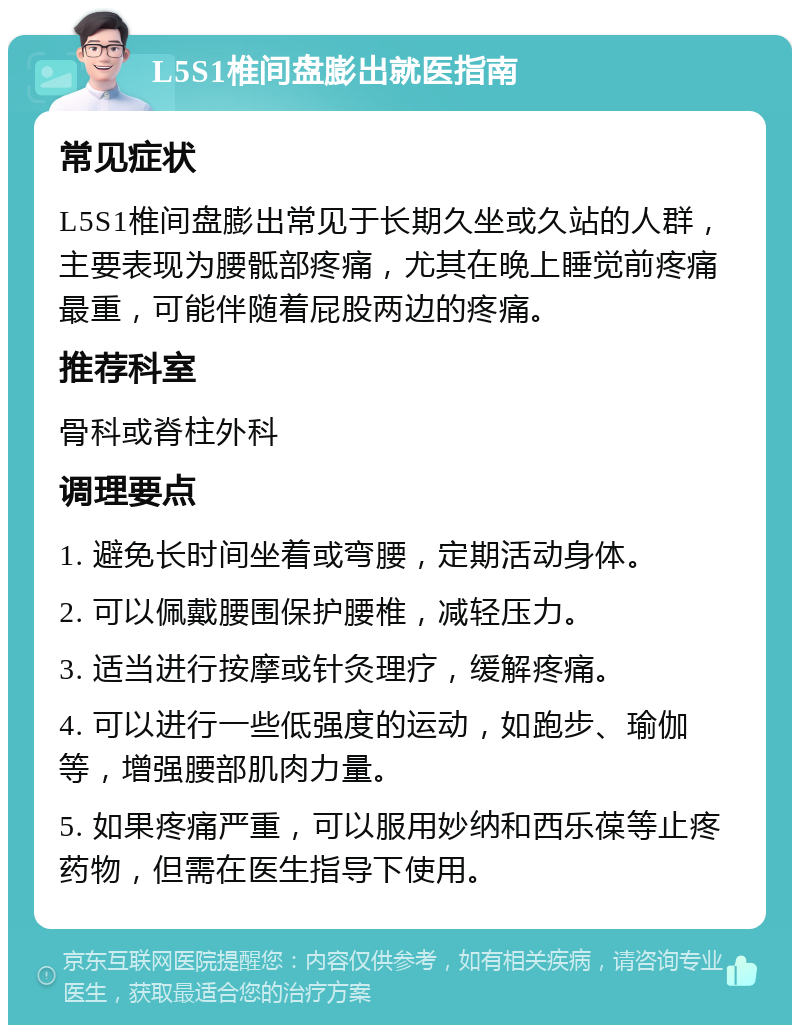 L5S1椎间盘膨出就医指南 常见症状 L5S1椎间盘膨出常见于长期久坐或久站的人群，主要表现为腰骶部疼痛，尤其在晚上睡觉前疼痛最重，可能伴随着屁股两边的疼痛。 推荐科室 骨科或脊柱外科 调理要点 1. 避免长时间坐着或弯腰，定期活动身体。 2. 可以佩戴腰围保护腰椎，减轻压力。 3. 适当进行按摩或针灸理疗，缓解疼痛。 4. 可以进行一些低强度的运动，如跑步、瑜伽等，增强腰部肌肉力量。 5. 如果疼痛严重，可以服用妙纳和西乐葆等止疼药物，但需在医生指导下使用。