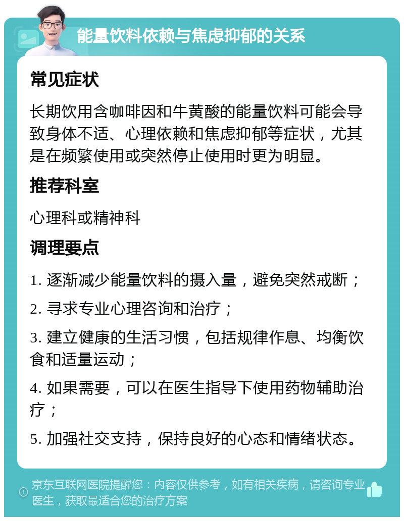 能量饮料依赖与焦虑抑郁的关系 常见症状 长期饮用含咖啡因和牛黄酸的能量饮料可能会导致身体不适、心理依赖和焦虑抑郁等症状，尤其是在频繁使用或突然停止使用时更为明显。 推荐科室 心理科或精神科 调理要点 1. 逐渐减少能量饮料的摄入量，避免突然戒断； 2. 寻求专业心理咨询和治疗； 3. 建立健康的生活习惯，包括规律作息、均衡饮食和适量运动； 4. 如果需要，可以在医生指导下使用药物辅助治疗； 5. 加强社交支持，保持良好的心态和情绪状态。