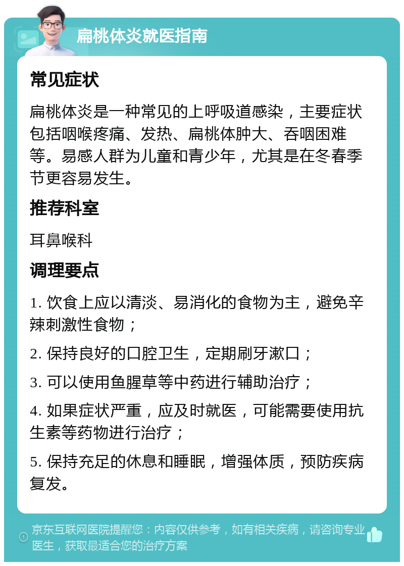 扁桃体炎就医指南 常见症状 扁桃体炎是一种常见的上呼吸道感染，主要症状包括咽喉疼痛、发热、扁桃体肿大、吞咽困难等。易感人群为儿童和青少年，尤其是在冬春季节更容易发生。 推荐科室 耳鼻喉科 调理要点 1. 饮食上应以清淡、易消化的食物为主，避免辛辣刺激性食物； 2. 保持良好的口腔卫生，定期刷牙漱口； 3. 可以使用鱼腥草等中药进行辅助治疗； 4. 如果症状严重，应及时就医，可能需要使用抗生素等药物进行治疗； 5. 保持充足的休息和睡眠，增强体质，预防疾病复发。