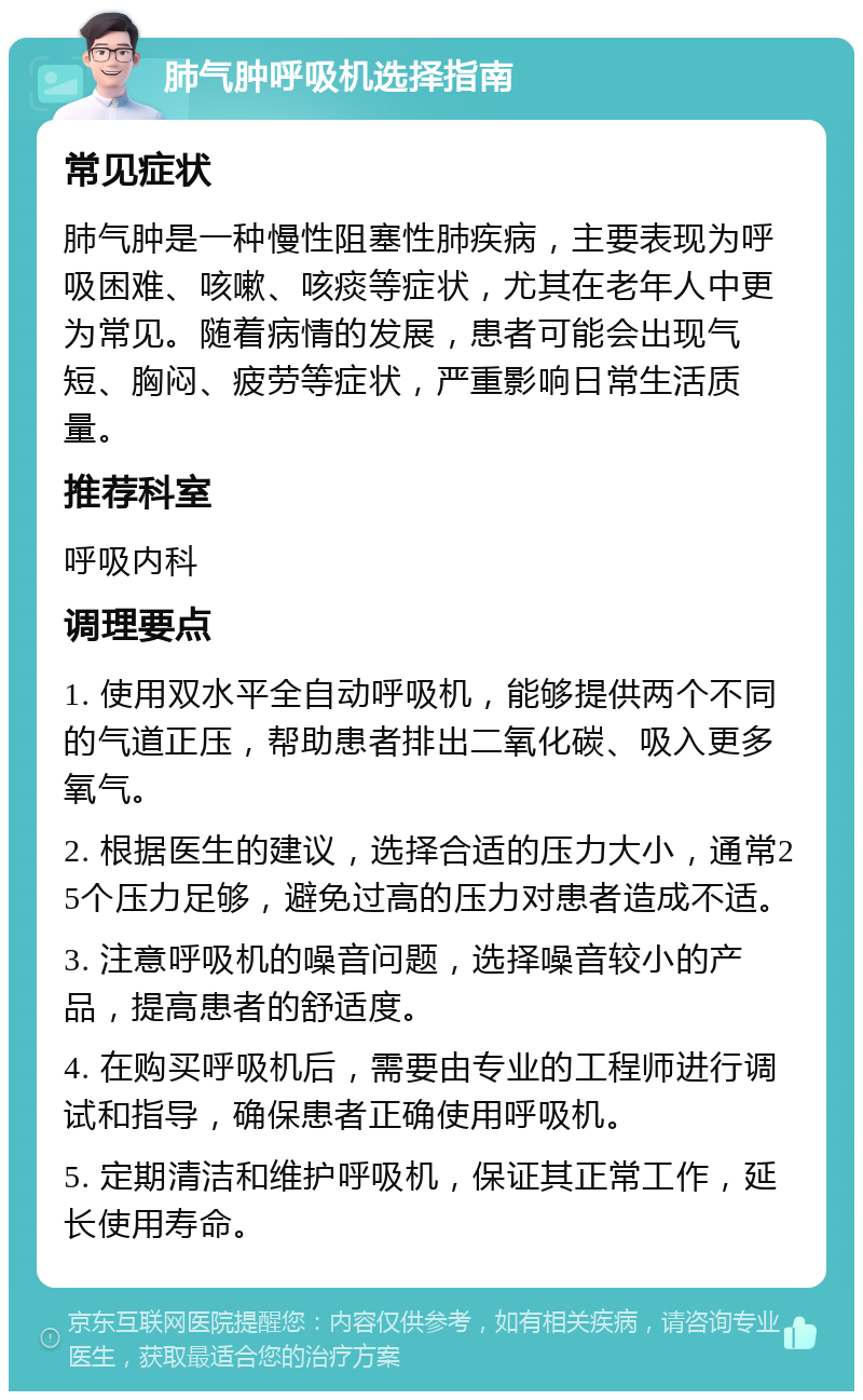 肺气肿呼吸机选择指南 常见症状 肺气肿是一种慢性阻塞性肺疾病，主要表现为呼吸困难、咳嗽、咳痰等症状，尤其在老年人中更为常见。随着病情的发展，患者可能会出现气短、胸闷、疲劳等症状，严重影响日常生活质量。 推荐科室 呼吸内科 调理要点 1. 使用双水平全自动呼吸机，能够提供两个不同的气道正压，帮助患者排出二氧化碳、吸入更多氧气。 2. 根据医生的建议，选择合适的压力大小，通常25个压力足够，避免过高的压力对患者造成不适。 3. 注意呼吸机的噪音问题，选择噪音较小的产品，提高患者的舒适度。 4. 在购买呼吸机后，需要由专业的工程师进行调试和指导，确保患者正确使用呼吸机。 5. 定期清洁和维护呼吸机，保证其正常工作，延长使用寿命。