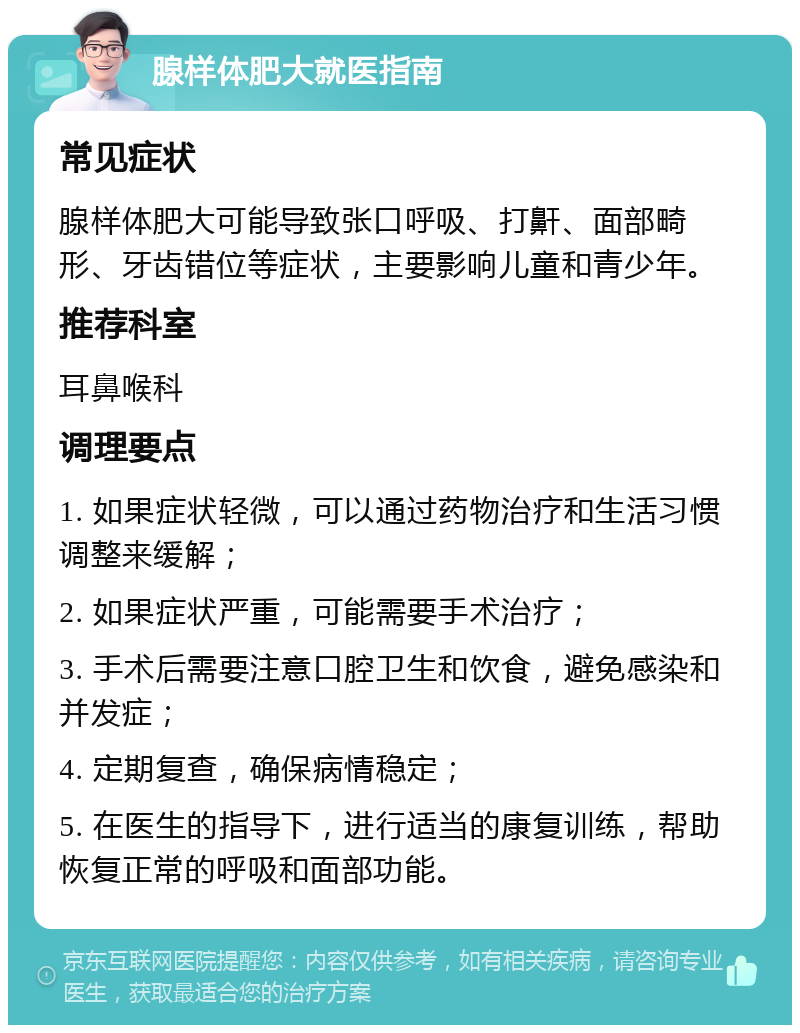 腺样体肥大就医指南 常见症状 腺样体肥大可能导致张口呼吸、打鼾、面部畸形、牙齿错位等症状，主要影响儿童和青少年。 推荐科室 耳鼻喉科 调理要点 1. 如果症状轻微，可以通过药物治疗和生活习惯调整来缓解； 2. 如果症状严重，可能需要手术治疗； 3. 手术后需要注意口腔卫生和饮食，避免感染和并发症； 4. 定期复查，确保病情稳定； 5. 在医生的指导下，进行适当的康复训练，帮助恢复正常的呼吸和面部功能。