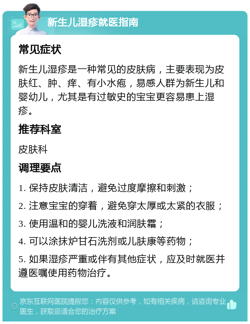 新生儿湿疹就医指南 常见症状 新生儿湿疹是一种常见的皮肤病，主要表现为皮肤红、肿、痒、有小水疱，易感人群为新生儿和婴幼儿，尤其是有过敏史的宝宝更容易患上湿疹。 推荐科室 皮肤科 调理要点 1. 保持皮肤清洁，避免过度摩擦和刺激； 2. 注意宝宝的穿着，避免穿太厚或太紧的衣服； 3. 使用温和的婴儿洗液和润肤霜； 4. 可以涂抹炉甘石洗剂或儿肤康等药物； 5. 如果湿疹严重或伴有其他症状，应及时就医并遵医嘱使用药物治疗。