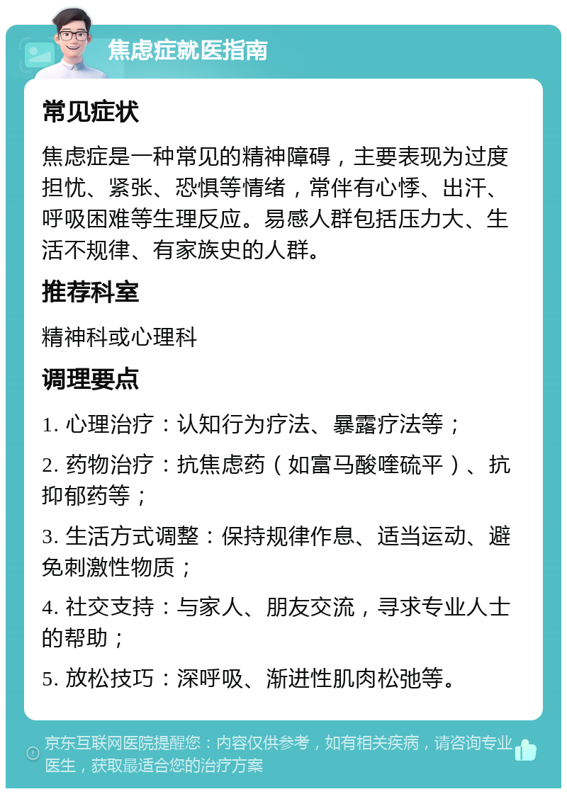 焦虑症就医指南 常见症状 焦虑症是一种常见的精神障碍，主要表现为过度担忧、紧张、恐惧等情绪，常伴有心悸、出汗、呼吸困难等生理反应。易感人群包括压力大、生活不规律、有家族史的人群。 推荐科室 精神科或心理科 调理要点 1. 心理治疗：认知行为疗法、暴露疗法等； 2. 药物治疗：抗焦虑药（如富马酸喹硫平）、抗抑郁药等； 3. 生活方式调整：保持规律作息、适当运动、避免刺激性物质； 4. 社交支持：与家人、朋友交流，寻求专业人士的帮助； 5. 放松技巧：深呼吸、渐进性肌肉松弛等。